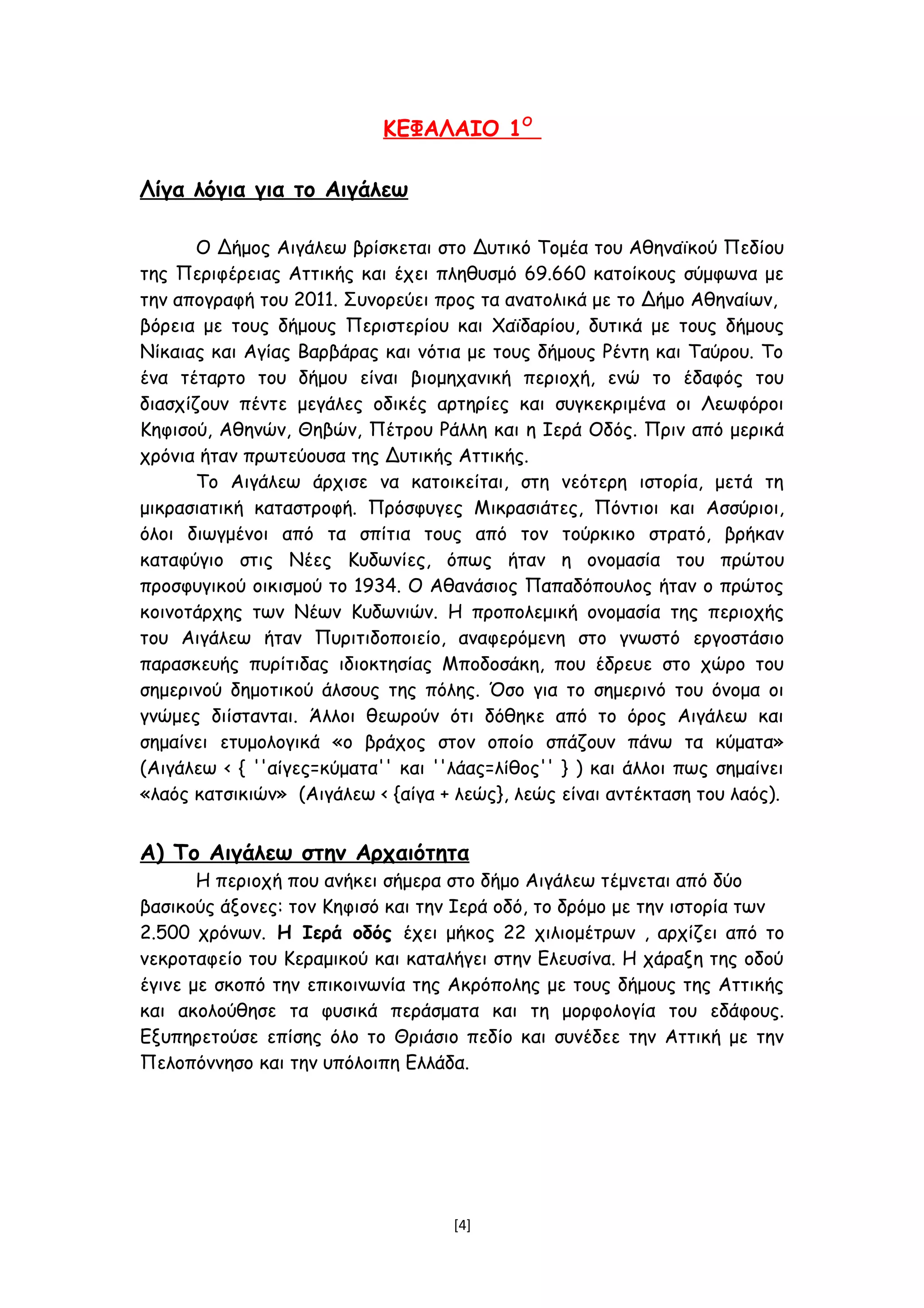 ΚΕΦΑΛΑΙΟ 1Ο
Λίγα λόγια για το Αιγάλεω
Ο Δήμος Αιγάλεω βρίσκεται στο Δυτικό Τομέα του Αθηναϊκού Πεδίου
της Περιφέρειας Αττικής και έχει πληθυσμό 69.660 κατοίκους σύμφωνα με
την απογραφή του 2011. Συνορεύει προς τα ανατολικά με το Δήμο Αθηναίων,
βόρεια με τους δήμους Περιστερίου και Χαϊδαρίου, δυτικά με τους δήμους
Νίκαιας και Αγίας Βαρβάρας και νότια με τους δήμους Ρέντη και Ταύρου. Το
ένα τέταρτο του δήμου είναι βιομηχανική περιοχή, ενώ το έδαφός του
διασχίζουν πέντε μεγάλες οδικές αρτηρίες και συγκεκριμένα οι Λεωφόροι
Κηφισού, Αθηνών, Θηβών, Πέτρου Ράλλη και η Ιερά Οδός. Πριν από μερικά
χρόνια ήταν πρωτεύουσα της Δυτικής Αττικής.
Το Αιγάλεω άρχισε να κατοικείται, στη νεότερη ιστορία, μετά τη
μικρασιατική καταστροφή. Πρόσφυγες Μικρασιάτες, Πόντιοι και Ασσύριοι,
όλοι διωγμένοι από τα σπίτια τους από τον τούρκικο στρατό, βρήκαν
καταφύγιο στις Νέες Κυδωνίες, όπως ήταν η ονομασία του πρώτου
προσφυγικού οικισμού το 1934. Ο Αθανάσιος Παπαδόπουλος ήταν ο πρώτος
κοινοτάρχης των Νέων Κυδωνιών. Η προπολεμική ονομασία της περιοχής
του Αιγάλεω ήταν Πυριτιδοποιείο, αναφερόμενη στο γνωστό εργοστάσιο
παρασκευής πυρίτιδας ιδιοκτησίας Μποδοσάκη, που έδρευε στο χώρο του
σημερινού δημοτικού άλσους της πόλης. Όσο για το σημερινό του όνομα οι
γνώμες διίστανται. Άλλοι θεωρούν ότι δόθηκε από το όρος Αιγάλεω και
σημαίνει ετυμολογικά «ο βράχος στον οποίο σπάζουν πάνω τα κύματα»
(Αιγάλεω < { ''αίγες=κύματα'' και ''λάας=λίθος'' } ) και άλλοι πως σημαίνει
«λαός κατσικιών» (Αιγάλεω < {αίγα + λεώς}, λεώς είναι αντέκταση του λαός).
Α) Το Αιγάλεω στην Αρχαιότητα
Η περιοχή που ανήκει σήμερα στο δήμο Αιγάλεω τέμνεται από δύο
βασικούς άξονες: τον Κηφισό και την Ιερά οδό, το δρόμο με την ιστορία των
2.500 χρόνων. Η Ιερά οδός έχει μήκος 22 χιλιομέτρων , αρχίζει από το
νεκροταφείο του Κεραμικού και καταλήγει στην Ελευσίνα. Η χάραξη της οδού
έγινε με σκοπό την επικοινωνία της Ακρόπολης με τους δήμους της Αττικής
και ακολούθησε τα φυσικά περάσματα και τη μορφολογία του εδάφους.
Εξυπηρετούσε επίσης όλο το Θριάσιο πεδίο και συνέδεε την Αττική με την
Πελοπόννησο και την υπόλοιπη Ελλάδα.
[4]
 