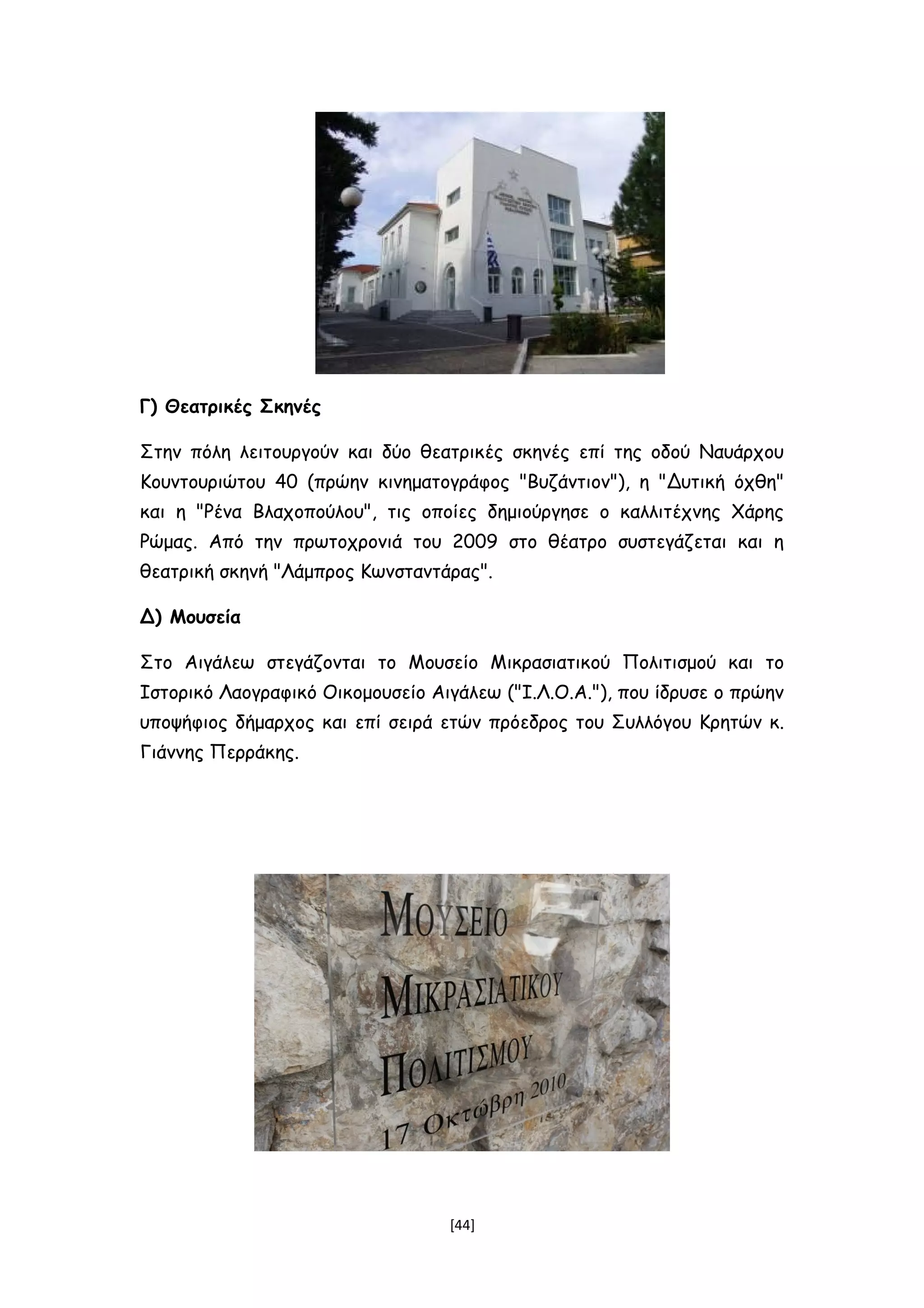 Γ) Θεατρικές Σκηνές
Στην πόλη λειτουργούν και δύο θεατρικές σκηνές επί της οδού Ναυάρχου
Κουντουριώτου 40 (πρώην κινηματογράφος "Βυζάντιον"), η "Δυτική όχθη"
και η "Ρένα Βλαχοπούλου", τις οποίες δημιούργησε ο καλλιτέχνης Χάρης
Ρώμας. Από την πρωτοχρονιά του 2009 στο θέατρο συστεγάζεται και η
θεατρική σκηνή "Λάμπρος Κωνσταντάρας".
Δ) Μουσεία
Στο Αιγάλεω στεγάζονται το Μουσείο Μικρασιατικού Πολιτισμού και το
Ιστορικό Λαογραφικό Οικομουσείο Αιγάλεω ("Ι.Λ.Ο.Α."), που ίδρυσε ο πρώην
υποψήφιος δήμαρχος και επί σειρά ετών πρόεδρος του Συλλόγου Κρητών κ.
Γιάννης Περράκης.
[44]
 