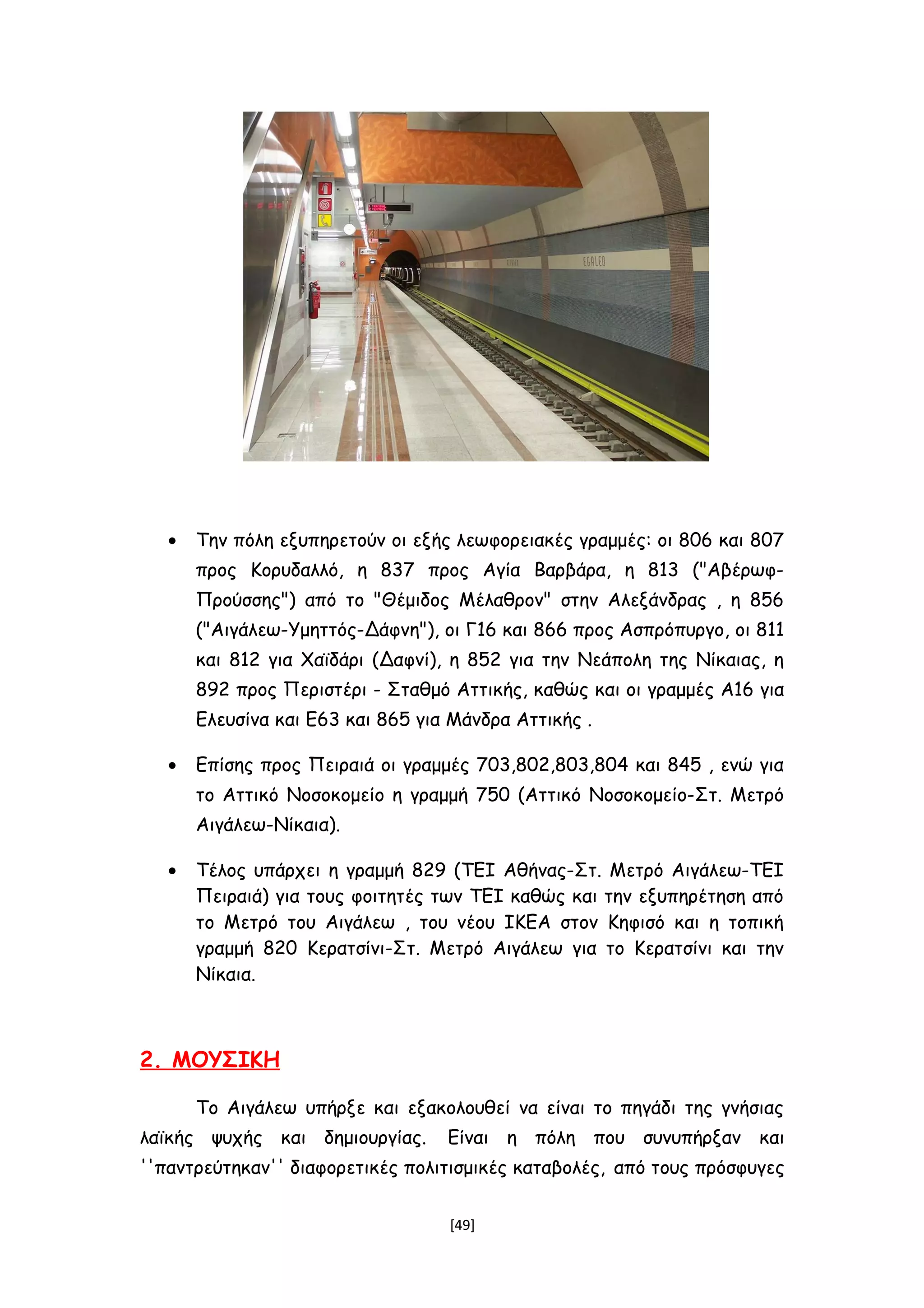 • Την πόλη εξυπηρετούν οι εξής λεωφορειακές γραμμές: οι 806 και 807
προς Κορυδαλλό, η 837 προς Αγία Βαρβάρα, η 813 ("Αβέρωφ-
Προύσσης") από το "Θέμιδος Μέλαθρον" στην Αλεξάνδρας , η 856
("Αιγάλεω-Υμηττός-Δάφνη"), οι Γ16 και 866 προς Ασπρόπυργο, οι 811
και 812 για Χαϊδάρι (Δαφνί), η 852 για την Νεάπολη της Νίκαιας, η
892 προς Περιστέρι - Σταθμό Αττικής, καθώς και οι γραμμές Α16 για
Ελευσίνα και Ε63 και 865 για Μάνδρα Αττικής .
• Επίσης προς Πειραιά οι γραμμές 703,802,803,804 και 845 , ενώ για
το Αττικό Νοσοκομείο η γραμμή 750 (Αττικό Νοσοκομείο-Στ. Μετρό
Αιγάλεω-Νίκαια).
• Τέλος υπάρχει η γραμμή 829 (ΤΕΙ Αθήνας-Στ. Μετρό Αιγάλεω-ΤΕΙ
Πειραιά) για τους φοιτητές των ΤΕΙ καθώς και την εξυπηρέτηση από
το Μετρό του Αιγάλεω , του νέου ΙΚΕΑ στον Κηφισό και η τοπική
γραμμή 820 Κερατσίνι-Στ. Μετρό Αιγάλεω για το Κερατσίνι και την
Νίκαια.
2. ΜΟΥΣΙΚΗ
Το Αιγάλεω υπήρξε και εξακολουθεί να είναι το πηγάδι της γνήσιας
λαϊκής ψυχής και δημιουργίας. Είναι η πόλη που συνυπήρξαν και
''παντρεύτηκαν'' διαφορετικές πολιτισμικές καταβολές, από τους πρόσφυγες
[49]
 