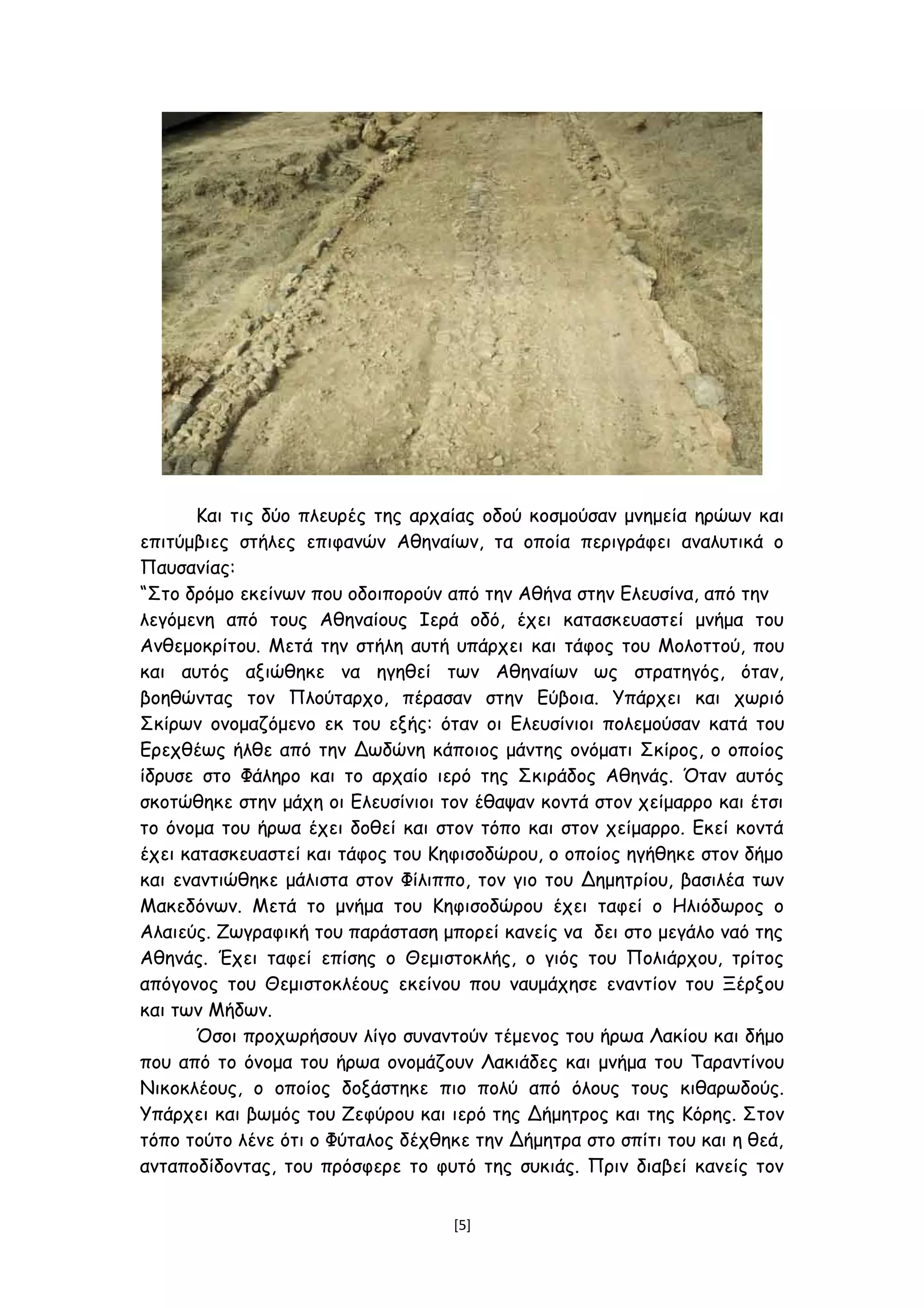 Και τις δύο πλευρές της αρχαίας οδού κοσμούσαν μνημεία ηρώων και
επιτύμβιες στήλες επιφανών Αθηναίων, τα οποία περιγράφει αναλυτικά ο
Παυσανίας:
“Στο δρόμο εκείνων που οδοιπορούν από την Αθήνα στην Ελευσίνα, από την
λεγόμενη από τους Αθηναίους Ιερά οδό, έχει κατασκευαστεί μνήμα του
Ανθεμοκρίτου. Μετά την στήλη αυτή υπάρχει και τάφος του Μολοττού, που
και αυτός αξιώθηκε να ηγηθεί των Αθηναίων ως στρατηγός, όταν,
βοηθώντας τον Πλούταρχο, πέρασαν στην Εύβοια. Υπάρχει και χωριό
Σκίρων ονομαζόμενο εκ του εξής: όταν οι Ελευσίνιοι πολεμούσαν κατά του
Ερεχθέως ήλθε από την Δωδώνη κάποιος μάντης ονόματι Σκίρος, ο οποίος
ίδρυσε στο Φάληρο και το αρχαίο ιερό της Σκιράδος Αθηνάς. Όταν αυτός
σκοτώθηκε στην μάχη οι Ελευσίνιοι τον έθαψαν κοντά στον χείμαρρο και έτσι
το όνομα του ήρωα έχει δοθεί και στον τόπο και στον χείμαρρο. Εκεί κοντά
έχει κατασκευαστεί και τάφος του Κηφισοδώρου, ο οποίος ηγήθηκε στον δήμο
και εναντιώθηκε μάλιστα στον Φίλιππο, τον γιο του Δημητρίου, βασιλέα των
Μακεδόνων. Μετά το μνήμα του Κηφισοδώρου έχει ταφεί ο Ηλιόδωρος ο
Αλαιεύς. Ζωγραφική του παράσταση μπορεί κανείς να δει στο μεγάλο ναό της
Αθηνάς. Έχει ταφεί επίσης ο Θεμιστοκλής, ο γιός του Πολιάρχου, τρίτος
απόγονος του Θεμιστοκλέους εκείνου που ναυμάχησε εναντίον του Ξέρξου
και των Μήδων.
Όσοι προχωρήσουν λίγο συναντούν τέμενος του ήρωα Λακίου και δήμο
που από το όνομα του ήρωα ονομάζουν Λακιάδες και μνήμα του Ταραντίνου
Νικοκλέους, ο οποίος δοξάστηκε πιο πολύ από όλους τους κιθαρωδούς.
Υπάρχει και βωμός του Ζεφύρου και ιερό της Δήμητρος και της Κόρης. Στον
τόπο τούτο λένε ότι ο Φύταλος δέχθηκε την Δήμητρα στο σπίτι του και η θεά,
ανταποδίδοντας, του πρόσφερε το φυτό της συκιάς. Πριν διαβεί κανείς τον
[5]
 