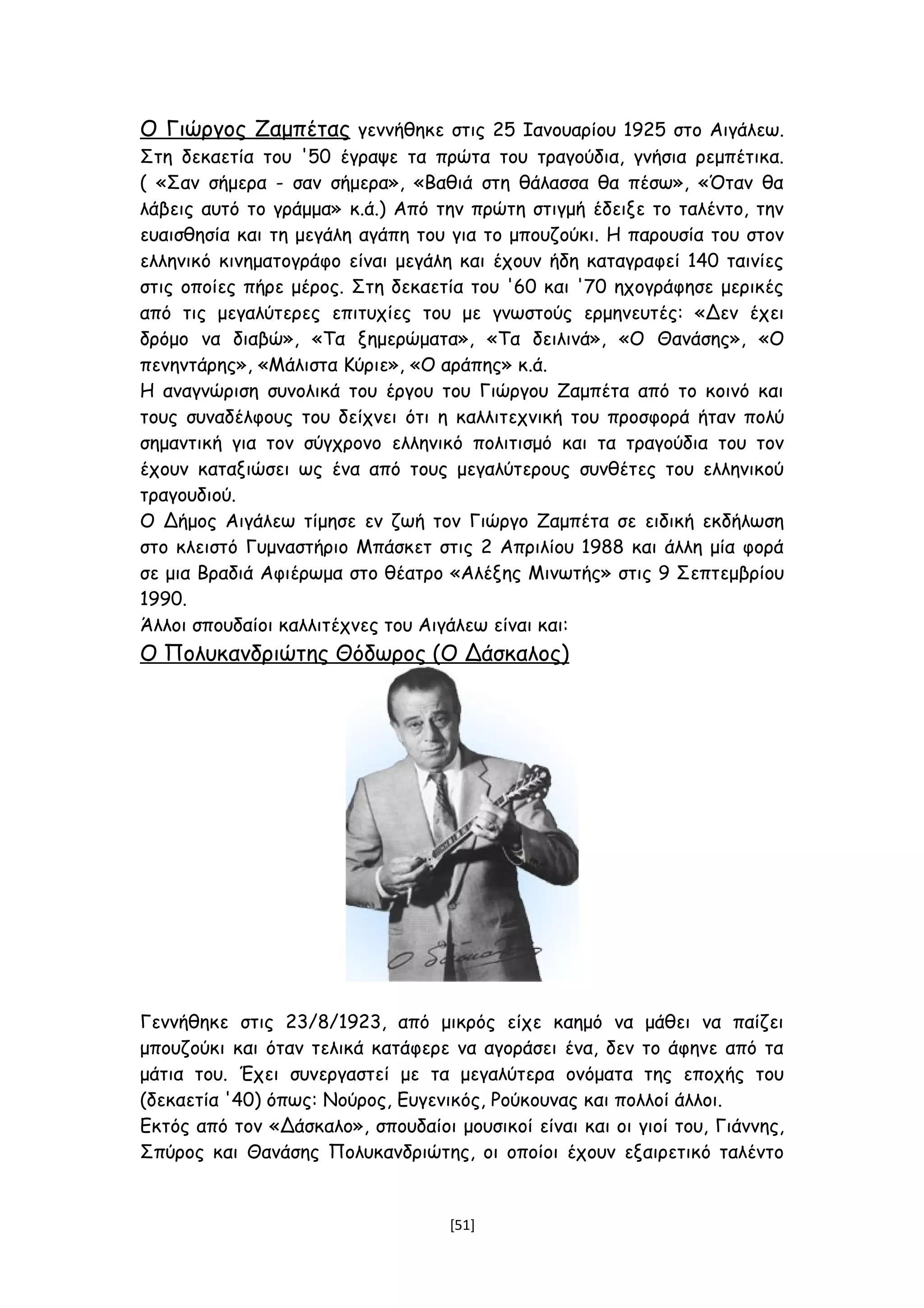 Ο Γιώργος Ζαμπέτας γεννήθηκε στις 25 Ιανουαρίου 1925 στο Αιγάλεω.
Στη δεκαετία του '50 έγραψε τα πρώτα του τραγούδια, γνήσια ρεμπέτικα.
( «Σαν σήμερα - σαν σήμερα», «Βαθιά στη θάλασσα θα πέσω», «Όταν θα
λάβεις αυτό το γράμμα» κ.ά.) Από την πρώτη στιγμή έδειξε το ταλέντο, την
ευαισθησία και τη μεγάλη αγάπη του για το μπουζούκι. Η παρουσία του στον
ελληνικό κινηματογράφο είναι μεγάλη και έχουν ήδη καταγραφεί 140 ταινίες
στις οποίες πήρε μέρος. Στη δεκαετία του '60 και '70 ηχογράφησε μερικές
από τις μεγαλύτερες επιτυχίες του με γνωστούς ερμηνευτές: «Δεν έχει
δρόμο να διαβώ», «Τα ξημερώματα», «Τα δειλινά», «Ο Θανάσης», «Ο
πενηντάρης», «Μάλιστα Κύριε», «Ο αράπης» κ.ά.
Η αναγνώριση συνολικά του έργου του Γιώργου Ζαμπέτα από το κοινό και
τους συναδέλφους του δείχνει ότι η καλλιτεχνική του προσφορά ήταν πολύ
σημαντική για τον σύγχρονο ελληνικό πολιτισμό και τα τραγούδια του τον
έχουν καταξιώσει ως ένα από τους μεγαλύτερους συνθέτες του ελληνικού
τραγουδιού.
Ο Δήμος Αιγάλεω τίμησε εν ζωή τον Γιώργο Ζαμπέτα σε ειδική εκδήλωση
στο κλειστό Γυμναστήριο Μπάσκετ στις 2 Απριλίου 1988 και άλλη μία φορά
σε μια Βραδιά Αφιέρωμα στο θέατρο «Αλέξης Μινωτής» στις 9 Σεπτεμβρίου
1990.
Άλλοι σπουδαίοι καλλιτέχνες του Αιγάλεω είναι και:
Ο Πολυκανδριώτης Θόδωρος (Ο Δάσκαλος)
Γεννήθηκε στις 23/8/1923, από μικρός είχε καημό να μάθει να παίζει
μπουζούκι και όταν τελικά κατάφερε να αγοράσει ένα, δεν το άφηνε από τα
μάτια του. Έχει συνεργαστεί με τα μεγαλύτερα ονόματα της εποχής του
(δεκαετία '40) όπως: Νούρος, Ευγενικός, Ρούκουνας και πολλοί άλλοι.
Εκτός από τον «Δάσκαλο», σπουδαίοι μουσικοί είναι και οι γιοί του, Γιάννης,
Σπύρος και Θανάσης Πολυκανδριώτης, οι οποίοι έχουν εξαιρετικό ταλέντο
[51]
 