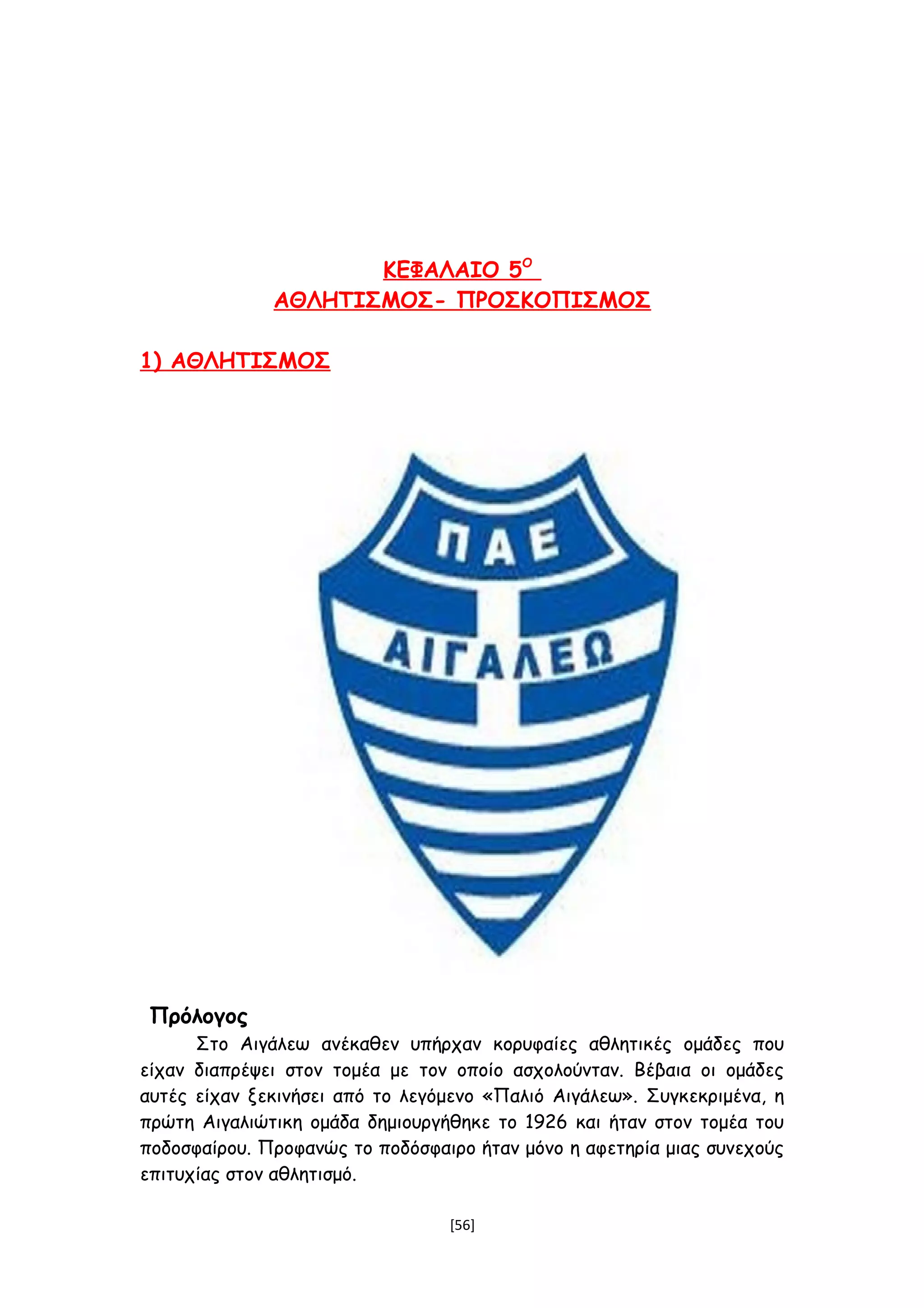 ΚΕΦΑΛΑΙΟ 5Ο
ΑΘΛΗΤΙΣΜΟΣ- ΠΡΟΣΚΟΠΙΣΜΟΣ
1) ΑΘΛΗΤΙΣΜΟΣ
Πρόλογος
Στο Αιγάλεω ανέκαθεν υπήρχαν κορυφαίες αθλητικές ομάδες που
είχαν διαπρέψει στον τομέα με τον οποίο ασχολούνταν. Βέβαια οι ομάδες
αυτές είχαν ξεκινήσει από το λεγόμενο «Παλιό Αιγάλεω». Συγκεκριμένα, η
πρώτη Αιγαλιώτικη ομάδα δημιουργήθηκε το 1926 και ήταν στον τομέα του
ποδοσφαίρου. Προφανώς το ποδόσφαιρο ήταν μόνο η αφετηρία μιας συνεχούς
επιτυχίας στον αθλητισμό.
[56]
 
