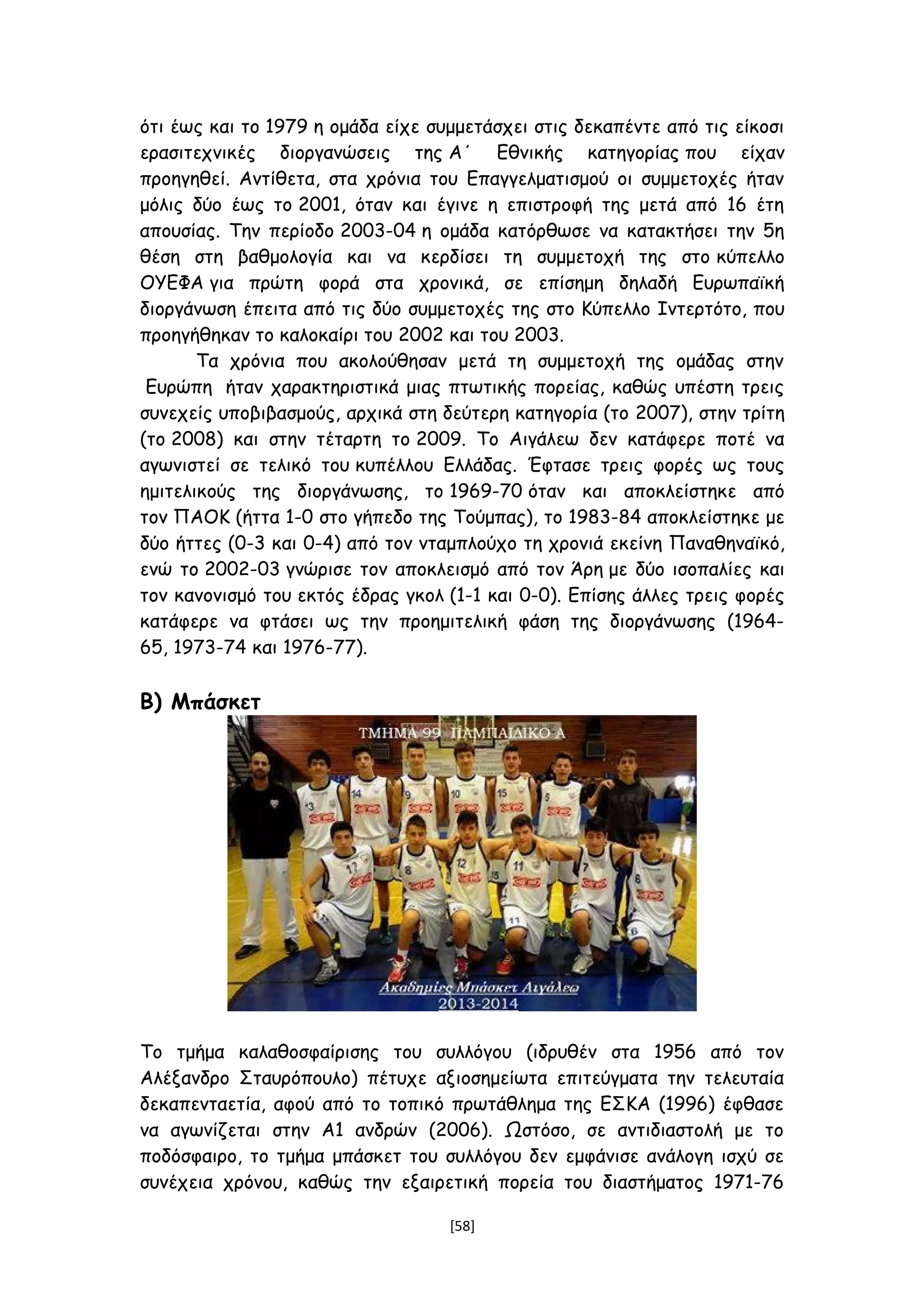 ότι έως και το 1979 η ομάδα είχε συμμετάσχει στις δεκαπέντε από τις είκοσι
ερασιτεχνικές διοργανώσεις της Α΄ Εθνικής κατηγορίας που είχαν
προηγηθεί. Αντίθετα, στα χρόνια του Επαγγελματισμού οι συμμετοχές ήταν
μόλις δύο έως το 2001, όταν και έγινε η επιστροφή της μετά από 16 έτη
απουσίας. Την περίοδο 2003-04 η ομάδα κατόρθωσε να κατακτήσει την 5η
θέση στη βαθμολογία και να κερδίσει τη συμμετοχή της στο κύπελλο
ΟΥΕΦΑ για πρώτη φορά στα χρονικά, σε επίσημη δηλαδή Ευρωπαϊκή
διοργάνωση έπειτα από τις δύο συμμετοχές της στο Κύπελλο Ιντερτότο, που
προηγήθηκαν το καλοκαίρι του 2002 και του 2003.
Τα χρόνια που ακολούθησαν μετά τη συμμετοχή της ομάδας στην
Ευρώπη ήταν χαρακτηριστικά μιας πτωτικής πορείας, καθώς υπέστη τρεις
συνεχείς υποβιβασμούς, αρχικά στη δεύτερη κατηγορία (το 2007), στην τρίτη
(το 2008) και στην τέταρτη το 2009. Το Αιγάλεω δεν κατάφερε ποτέ να
αγωνιστεί σε τελικό του κυπέλλου Ελλάδας. Έφτασε τρεις φορές ως τους
ημιτελικούς της διοργάνωσης, το 1969-70 όταν και αποκλείστηκε από
τον ΠΑΟΚ (ήττα 1-0 στο γήπεδο της Τούμπας), το 1983-84 αποκλείστηκε με
δύο ήττες (0-3 και 0-4) από τον νταμπλούχο τη χρονιά εκείνη Παναθηναϊκό,
ενώ το 2002-03 γνώρισε τον αποκλεισμό από τον Άρη με δύο ισοπαλίες και
τον κανονισμό του εκτός έδρας γκολ (1-1 και 0-0). Επίσης άλλες τρεις φορές
κατάφερε να φτάσει ως την προημιτελική φάση της διοργάνωσης (1964-
65, 1973-74 και 1976-77).
Β) Μπάσκετ
Το τμήμα καλαθοσφαίρισης του συλλόγου (ιδρυθέν στα 1956 από τον
Αλέξανδρο Σταυρόπουλο) πέτυχε αξιοσημείωτα επιτεύγματα την τελευταία
δεκαπενταετία, αφού από το τοπικό πρωτάθλημα της ΕΣΚΑ (1996) έφθασε
να αγωνίζεται στην Α1 ανδρών (2006). Ωστόσο, σε αντιδιαστολή με το
ποδόσφαιρο, το τμήμα μπάσκετ του συλλόγου δεν εμφάνισε ανάλογη ισχύ σε
συνέχεια χρόνου, καθώς την εξαιρετική πορεία του διαστήματος 1971-76
[58]
 