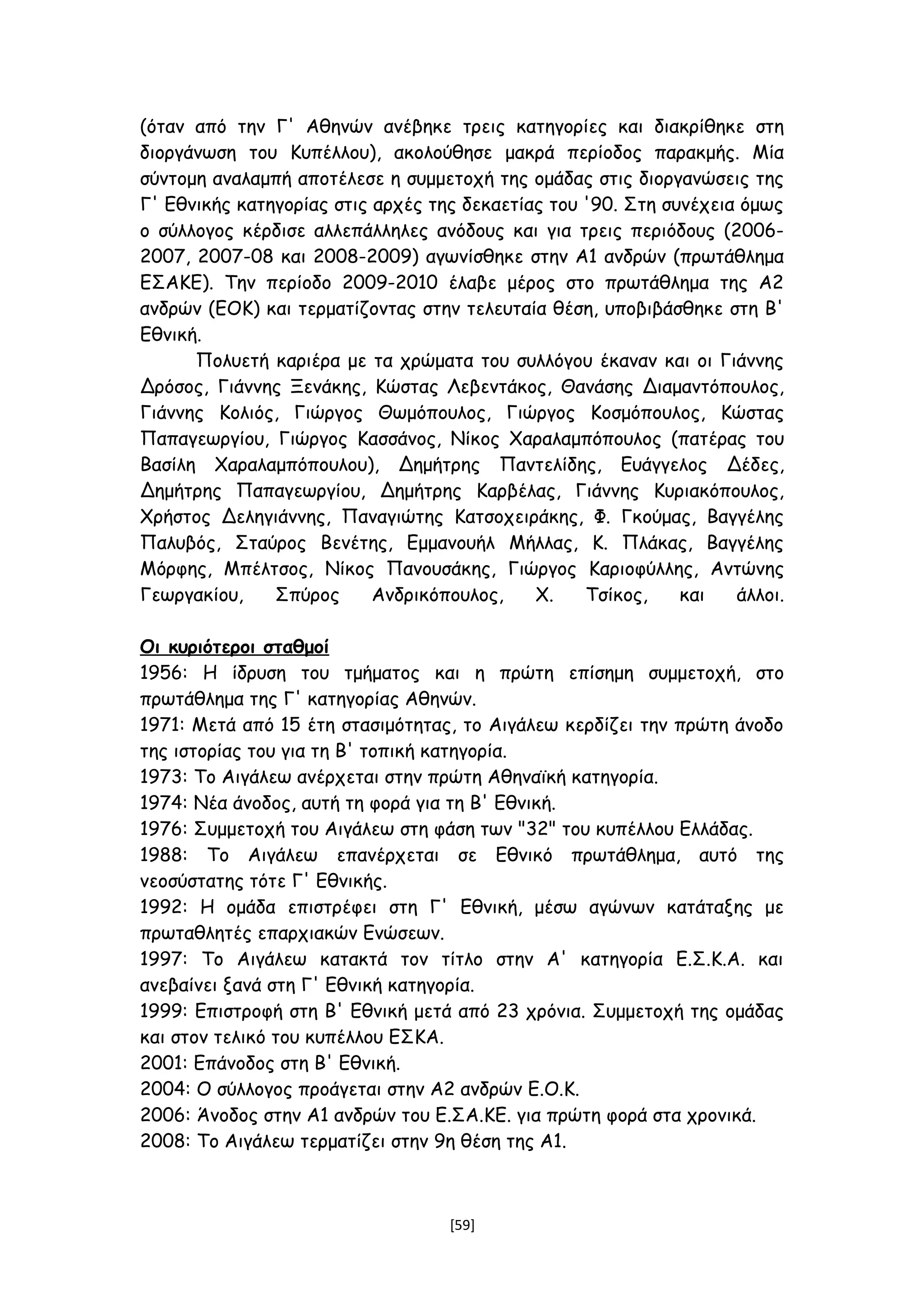 (όταν από την Γ' Αθηνών ανέβηκε τρεις κατηγορίες και διακρίθηκε στη
διοργάνωση του Κυπέλλου), ακολούθησε μακρά περίοδος παρακμής. Μία
σύντομη αναλαμπή αποτέλεσε η συμμετοχή της ομάδας στις διοργανώσεις της
Γ' Εθνικής κατηγορίας στις αρχές της δεκαετίας του '90. Στη συνέχεια όμως
ο σύλλογος κέρδισε αλλεπάλληλες ανόδους και για τρεις περιόδους (2006-
2007, 2007-08 και 2008-2009) αγωνίσθηκε στην Α1 ανδρών (πρωτάθλημα
ΕΣΑΚΕ). Την περίοδο 2009-2010 έλαβε μέρος στο πρωτάθλημα της Α2
ανδρών (ΕΟΚ) και τερματίζοντας στην τελευταία θέση, υποβιβάσθηκε στη Β'
Εθνική.
Πολυετή καριέρα με τα χρώματα του συλλόγου έκαναν και οι Γιάννης
Δρόσος, Γιάννης Ξενάκης, Κώστας Λεβεντάκος, Θανάσης Διαμαντόπουλος,
Γιάννης Κολιός, Γιώργος Θωμόπουλος, Γιώργος Κοσμόπουλος, Κώστας
Παπαγεωργίου, Γιώργος Κασσάνος, Νίκος Χαραλαμπόπουλος (πατέρας του
Βασίλη Χαραλαμπόπουλου), Δημήτρης Παντελίδης, Ευάγγελος Δέδες,
Δημήτρης Παπαγεωργίου, Δημήτρης Καρβέλας, Γιάννης Κυριακόπουλος,
Χρήστος Δεληγιάννης, Παναγιώτης Κατσοχειράκης, Φ. Γκούμας, Βαγγέλης
Παλυβός, Σταύρος Βενέτης, Εμμανουήλ Μήλλας, Κ. Πλάκας, Βαγγέλης
Μόρφης, Μπέλτσος, Νίκος Πανουσάκης, Γιώργος Καριοφύλλης, Αντώνης
Γεωργακίου, Σπύρος Ανδρικόπουλος, Χ. Τσίκος, και άλλοι.
Οι κυριότεροι σταθμοί
1956: Η ίδρυση του τμήματος και η πρώτη επίσημη συμμετοχή, στο
πρωτάθλημα της Γ' κατηγορίας Αθηνών.
1971: Μετά από 15 έτη στασιμότητας, το Αιγάλεω κερδίζει την πρώτη άνοδο
της ιστορίας του για τη Β' τοπική κατηγορία.
1973: Το Αιγάλεω ανέρχεται στην πρώτη Αθηναϊκή κατηγορία.
1974: Νέα άνοδος, αυτή τη φορά για τη Β' Εθνική.
1976: Συμμετοχή του Αιγάλεω στη φάση των "32" του κυπέλλου Ελλάδας.
1988: Το Αιγάλεω επανέρχεται σε Εθνικό πρωτάθλημα, αυτό της
νεοσύστατης τότε Γ' Εθνικής.
1992: Η ομάδα επιστρέφει στη Γ' Εθνική, μέσω αγώνων κατάταξης με
πρωταθλητές επαρχιακών Ενώσεων.
1997: Το Αιγάλεω κατακτά τον τίτλο στην Α' κατηγορία Ε.Σ.Κ.Α. και
ανεβαίνει ξανά στη Γ' Εθνική κατηγορία.
1999: Επιστροφή στη Β' Εθνική μετά από 23 χρόνια. Συμμετοχή της ομάδας
και στον τελικό του κυπέλλου ΕΣΚΑ.
2001: Επάνοδος στη Β' Εθνική.
2004: Ο σύλλογος προάγεται στην Α2 ανδρών Ε.Ο.Κ.
2006: Άνοδος στην Α1 ανδρών του Ε.ΣΑ.ΚΕ. για πρώτη φορά στα χρονικά.
2008: Το Αιγάλεω τερματίζει στην 9η θέση της Α1.
[59]
 
