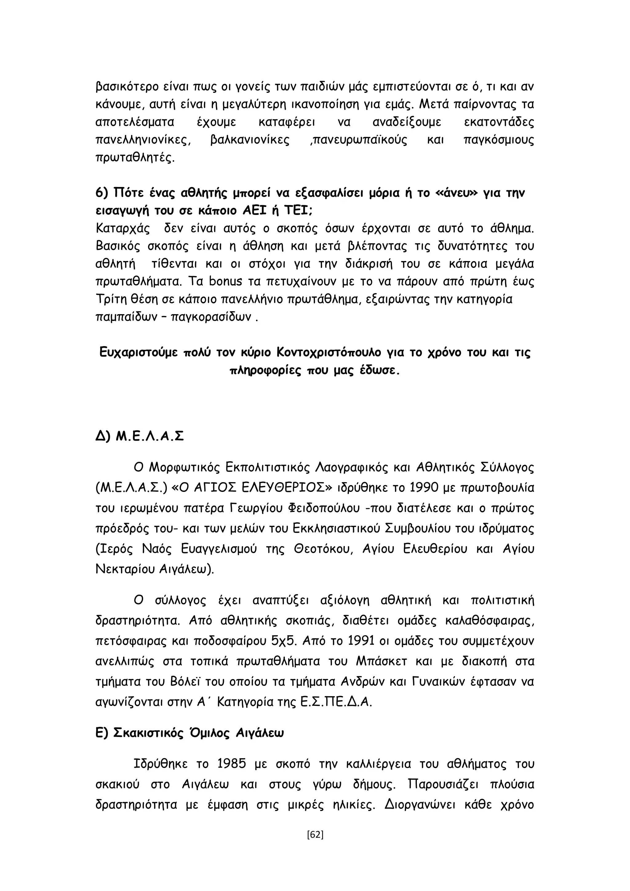 βασικότερο είναι πως οι γονείς των παιδιών μάς εμπιστεύονται σε ό, τι και αν
κάνουμε, αυτή είναι η μεγαλύτερη ικανοποίηση για εμάς. Μετά παίρνοντας τα
αποτελέσματα έχουμε καταφέρει να αναδείξουμε εκατοντάδες
πανελληνιονίκες, βαλκανιονίκες ,πανευρωπαϊκούς και παγκόσμιους
πρωταθλητές.
6) Πότε ένας αθλητής μπορεί να εξασφαλίσει μόρια ή το «άνευ» για την
εισαγωγή του σε κάποιο ΑΕΙ ή ΤΕΙ;
Καταρχάς δεν είναι αυτός ο σκοπός όσων έρχονται σε αυτό το άθλημα.
Βασικός σκοπός είναι η άθληση και μετά βλέποντας τις δυνατότητες του
αθλητή τίθενται και οι στόχοι για την διάκρισή του σε κάποια μεγάλα
πρωταθλήματα. Τα bonus τα πετυχαίνουν με το να πάρουν από πρώτη έως
Τρίτη θέση σε κάποιο πανελλήνιο πρωτάθλημα, εξαιρώντας την κατηγορία
παμπαίδων – παγκορασίδων .
Ευχαριστούμε πολύ τον κύριο Κοντοχριστόπουλο για το χρόνο του και τις
πληροφορίες που μας έδωσε.
Δ) Μ.Ε.Λ.Α.Σ
Ο Μορφωτικός Εκπολιτιστικός Λαογραφικός και Αθλητικός Σύλλογος
(Μ.Ε.Λ.Α.Σ.) «Ο ΑΓΙΟΣ ΕΛΕΥΘΕΡΙΟΣ» ιδρύθηκε το 1990 με πρωτοβουλία
του ιερωμένου πατέρα Γεωργίου Φειδοπούλου -που διατέλεσε και ο πρώτος
πρόεδρός του- και των μελών του Εκκλησιαστικού Συμβουλίου του ιδρύματος
(Ιερός Ναός Ευαγγελισμού της Θεοτόκου, Αγίου Ελευθερίου και Αγίου
Νεκταρίου Αιγάλεω).
Ο σύλλογος έχει αναπτύξει αξιόλογη αθλητική και πολιτιστική
δραστηριότητα. Από αθλητικής σκοπιάς, διαθέτει ομάδες καλαθόσφαιρας,
πετόσφαιρας και ποδοσφαίρου 5χ5. Από το 1991 οι ομάδες του συμμετέχουν
ανελλιπώς στα τοπικά πρωταθλήματα του Μπάσκετ και με διακοπή στα
τμήματα του Βόλεϊ του οποίου τα τμήματα Ανδρών και Γυναικών έφτασαν να
αγωνίζονται στην Α΄ Κατηγορία της Ε.Σ.ΠΕ.Δ.Α.
Ε) Σκακιστικός Όμιλος Αιγάλεω
Ιδρύθηκε το 1985 με σκοπό την καλλιέργεια του αθλήματος του
σκακιού στο Αιγάλεω και στους γύρω δήμους. Παρουσιάζει πλούσια
δραστηριότητα με έμφαση στις μικρές ηλικίες. Διοργανώνει κάθε χρόνο
[62]
 