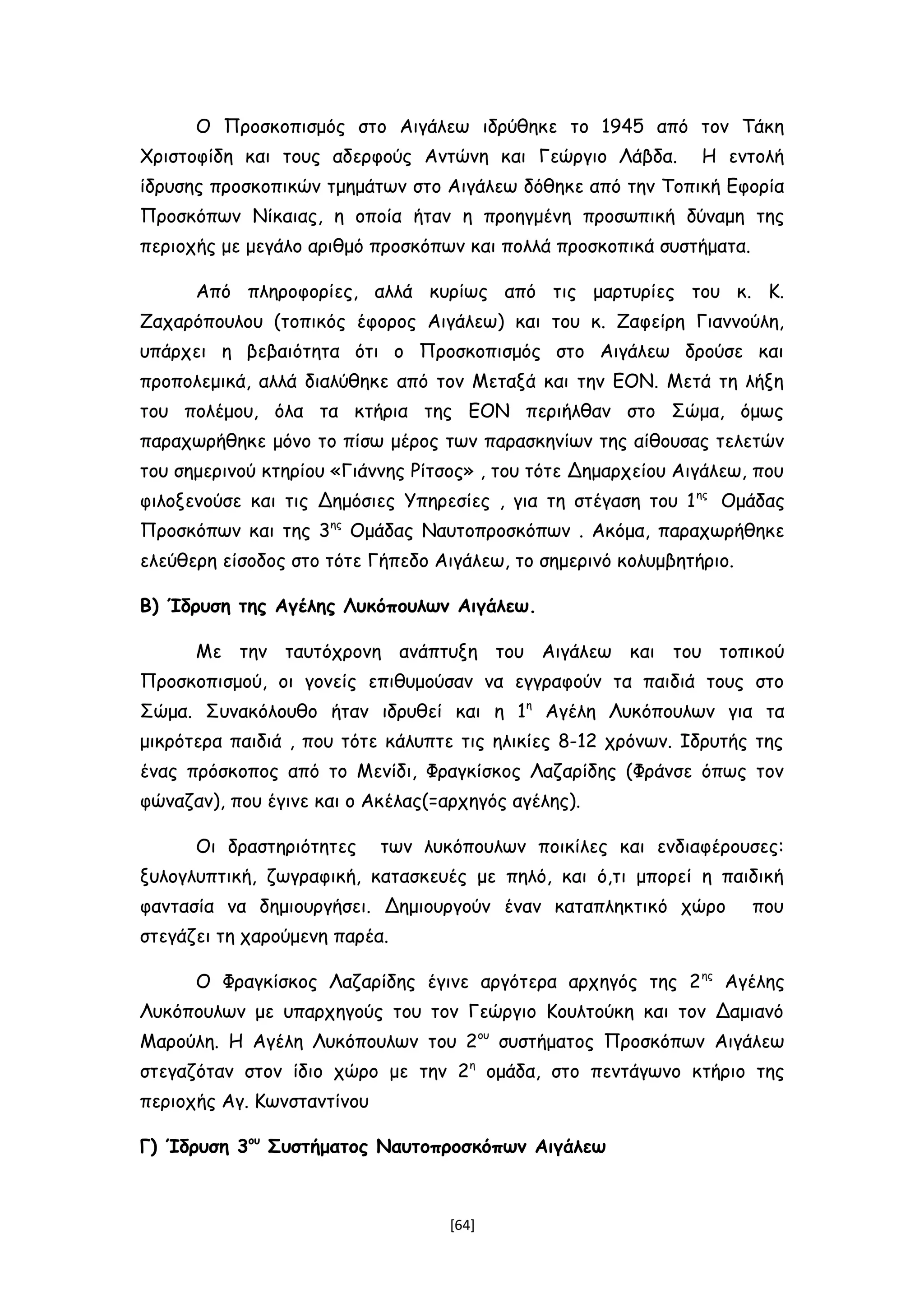 Ο Προσκοπισμός στο Αιγάλεω ιδρύθηκε το 1945 από τον Τάκη
Χριστοφίδη και τους αδερφούς Αντώνη και Γεώργιο Λάβδα. Η εντολή
ίδρυσης προσκοπικών τμημάτων στο Αιγάλεω δόθηκε από την Τοπική Εφορία
Προσκόπων Νίκαιας, η οποία ήταν η προηγμένη προσωπική δύναμη της
περιοχής με μεγάλο αριθμό προσκόπων και πολλά προσκοπικά συστήματα.
Από πληροφορίες, αλλά κυρίως από τις μαρτυρίες του κ. Κ.
Ζαχαρόπουλου (τοπικός έφορος Αιγάλεω) και του κ. Ζαφείρη Γιαννούλη,
υπάρχει η βεβαιότητα ότι ο Προσκοπισμός στο Αιγάλεω δρούσε και
προπολεμικά, αλλά διαλύθηκε από τον Μεταξά και την ΕΟΝ. Μετά τη λήξη
του πολέμου, όλα τα κτήρια της ΕΟΝ περιήλθαν στο Σώμα, όμως
παραχωρήθηκε μόνο το πίσω μέρος των παρασκηνίων της αίθουσας τελετών
του σημερινού κτηρίου «Γιάννης Ρίτσος» , του τότε Δημαρχείου Αιγάλεω, που
φιλοξενούσε και τις Δημόσιες Υπηρεσίες , για τη στέγαση του 1ης
Ομάδας
Προσκόπων και της 3ης
Ομάδας Ναυτοπροσκόπων . Ακόμα, παραχωρήθηκε
ελεύθερη είσοδος στο τότε Γήπεδο Αιγάλεω, το σημερινό κολυμβητήριο.
Β) Ίδρυση της Αγέλης Λυκόπουλων Αιγάλεω.
Με την ταυτόχρονη ανάπτυξη του Αιγάλεω και του τοπικού
Προσκοπισμού, οι γονείς επιθυμούσαν να εγγραφούν τα παιδιά τους στο
Σώμα. Συνακόλουθο ήταν ιδρυθεί και η 1η
Αγέλη Λυκόπουλων για τα
μικρότερα παιδιά , που τότε κάλυπτε τις ηλικίες 8-12 χρόνων. Ιδρυτής της
ένας πρόσκοπος από το Μενίδι, Φραγκίσκος Λαζαρίδης (Φράνσε όπως τον
φώναζαν), που έγινε και ο Ακέλας(=αρχηγός αγέλης).
Οι δραστηριότητες των λυκόπουλων ποικίλες και ενδιαφέρουσες:
ξυλογλυπτική, ζωγραφική, κατασκευές με πηλό, και ό,τι μπορεί η παιδική
φαντασία να δημιουργήσει. Δημιουργούν έναν καταπληκτικό χώρο που
στεγάζει τη χαρούμενη παρέα.
Ο Φραγκίσκος Λαζαρίδης έγινε αργότερα αρχηγός της 2ης
Αγέλης
Λυκόπουλων με υπαρχηγούς του τον Γεώργιο Κουλτούκη και τον Δαμιανό
Μαρούλη. Η Αγέλη Λυκόπουλων του 2ου
συστήματος Προσκόπων Αιγάλεω
στεγαζόταν στον ίδιο χώρο με την 2η
ομάδα, στο πεντάγωνο κτήριο της
περιοχής Αγ. Κωνσταντίνου
Γ) Ίδρυση 3ου
Συστήματος Ναυτοπροσκόπων Αιγάλεω
[64]
 