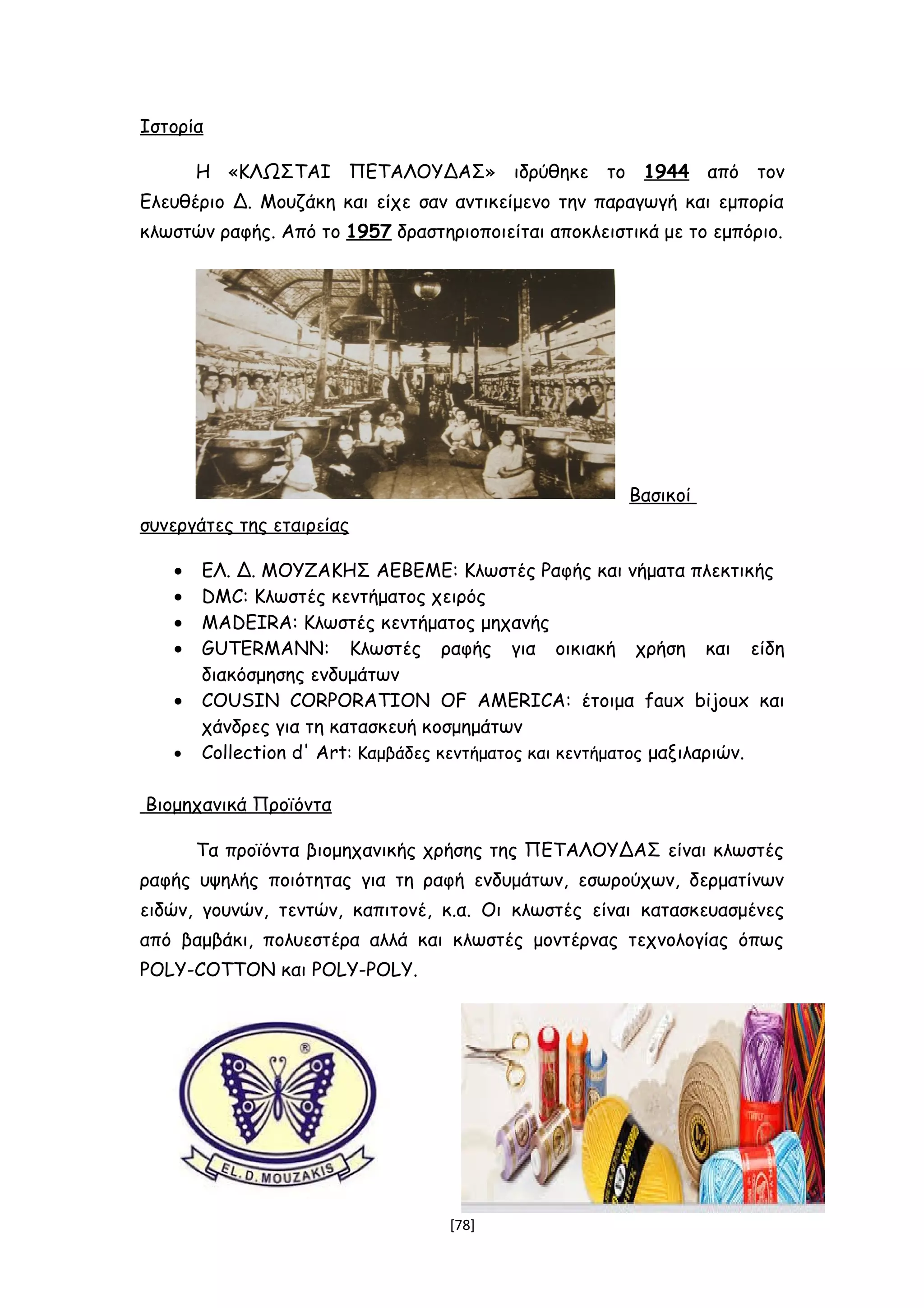 Ιστορία
Η «ΚΛΩΣΤΑΙ ΠΕΤΑΛΟΥΔΑΣ» ιδρύθηκε το 1944 από τον
Ελευθέριο Δ. Μουζάκη και είχε σαν αντικείμενο την παραγωγή και εμπορία
κλωστών ραφής. Από το 1957 δραστηριοποιείται αποκλειστικά με το εμπόριο.
Βασικοί
συνεργάτες της εταιρείας
• ΕΛ. Δ. ΜΟΥΖΑΚΗΣ ΑΕΒΕΜΕ: Κλωστές Ραφής και νήματα πλεκτικής
• DMC: Κλωστές κεντήματος χειρός
• MADEIRA: Κλωστές κεντήματος μηχανής
• GUTERMANN: Κλωστές ραφής για οικιακή χρήση και είδη
διακόσμησης ενδυμάτων
• COUSIN CORPORATION OF AMERICA: έτοιμα faux bijoux και
χάνδρες για τη κατασκευή κοσμημάτων
• Collection d' Art: Καμβάδες κεντήματος και κεντήματος μαξιλαριών.
Βιομηχανικά Προϊόντα
Τα προϊόντα βιομηχανικής χρήσης της ΠΕΤΑΛΟΥΔΑΣ είναι κλωστές
ραφής υψηλής ποιότητας για τη ραφή ενδυμάτων, εσωρούχων, δερματίνων
ειδών, γουνών, τεντών, καπιτονέ, κ.α. Οι κλωστές είναι κατασκευασμένες
από βαμβάκι, πολυεστέρα αλλά και κλωστές μοντέρνας τεχνολογίας όπως
POLY-COTTON και POLY-POLY.
[78]
 