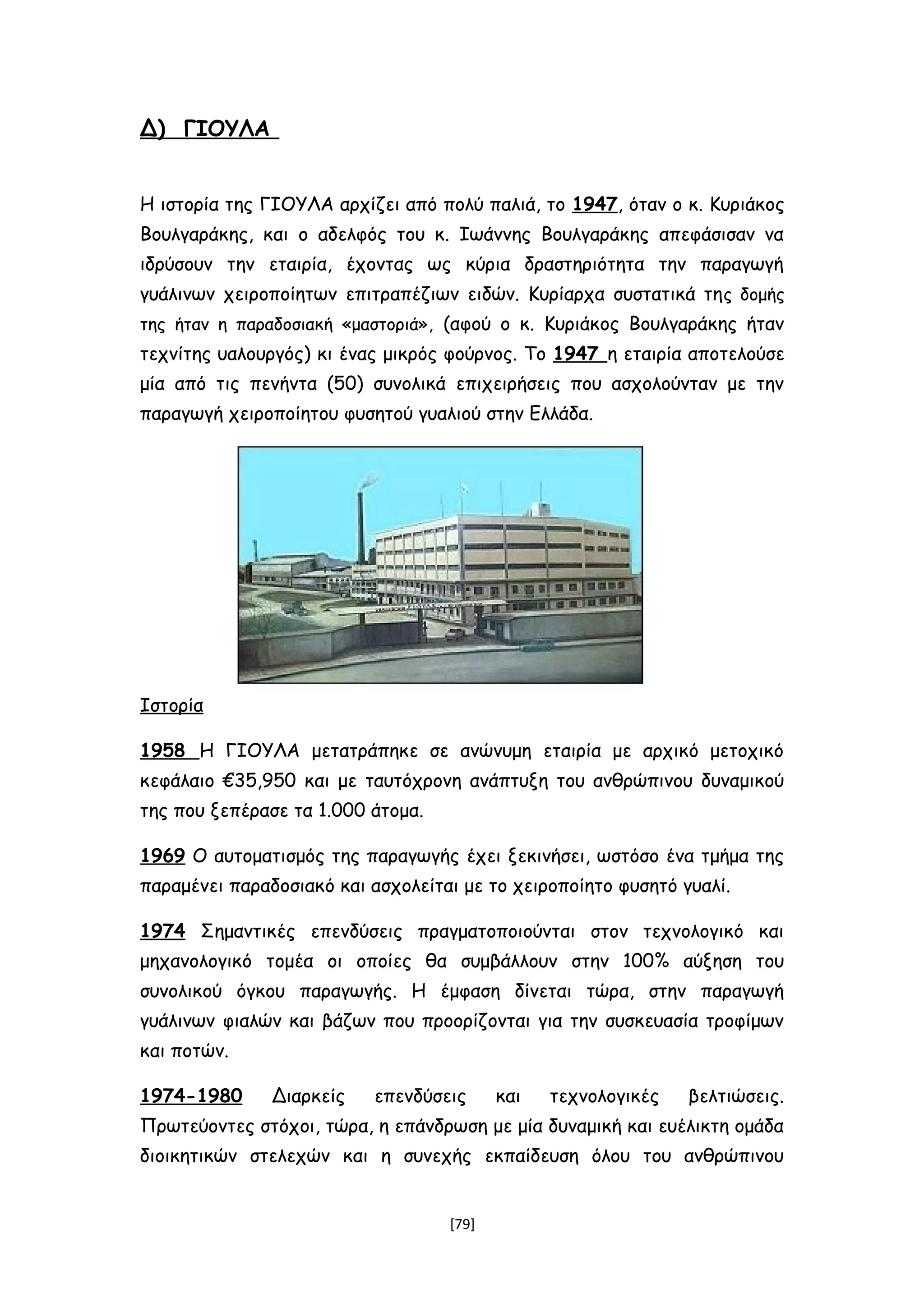 Δ) ΓΙΟΥΛΑ
Η ιστορία της ΓΙΟΥΛΑ αρχίζει από πολύ παλιά, το 1947, όταν ο κ. Κυριάκος
Βουλγαράκης, και ο αδελφός του κ. Ιωάννης Βουλγαράκης απεφάσισαν να
ιδρύσουν την εταιρία, έχοντας ως κύρια δραστηριότητα την παραγωγή
γυάλινων χειροποίητων επιτραπέζιων ειδών. Κυρίαρχα συστατικά της δομής
της ήταν η παραδοσιακή «μαστοριά», (αφού ο κ. Κυριάκος Βουλγαράκης ήταν
τεχνίτης υαλουργός) κι ένας μικρός φούρνος. Το 1947 η εταιρία αποτελούσε
μία από τις πενήντα (50) συνολικά επιχειρήσεις που ασχολούνταν με την
παραγωγή χειροποίητου φυσητού γυαλιού στην Ελλάδα.
Ιστορία
1958 Η ΓΙΟΥΛΑ μετατράπηκε σε ανώνυμη εταιρία με αρχικό μετοχικό
κεφάλαιο €35,950 και με ταυτόχρονη ανάπτυξη του ανθρώπινου δυναμικού
της που ξεπέρασε τα 1.000 άτομα.
1969 Ο αυτοματισμός της παραγωγής έχει ξεκινήσει, ωστόσο ένα τμήμα της
παραμένει παραδοσιακό και ασχολείται με το χειροποίητο φυσητό γυαλί.
1974 Σημαντικές επενδύσεις πραγματοποιούνται στον τεχνολογικό και
μηχανολογικό τομέα οι οποίες θα συμβάλλουν στην 100% αύξηση του
συνολικού όγκου παραγωγής. Η έμφαση δίνεται τώρα, στην παραγωγή
γυάλινων φιαλών και βάζων που προορίζονται για την συσκευασία τροφίμων
και ποτών.
1974-1980 Διαρκείς επενδύσεις και τεχνολογικές βελτιώσεις.
Πρωτεύοντες στόχοι, τώρα, η επάνδρωση με μία δυναμική και ευέλικτη ομάδα
διοικητικών στελεχών και η συνεχής εκπαίδευση όλου του ανθρώπινου
[79]
 