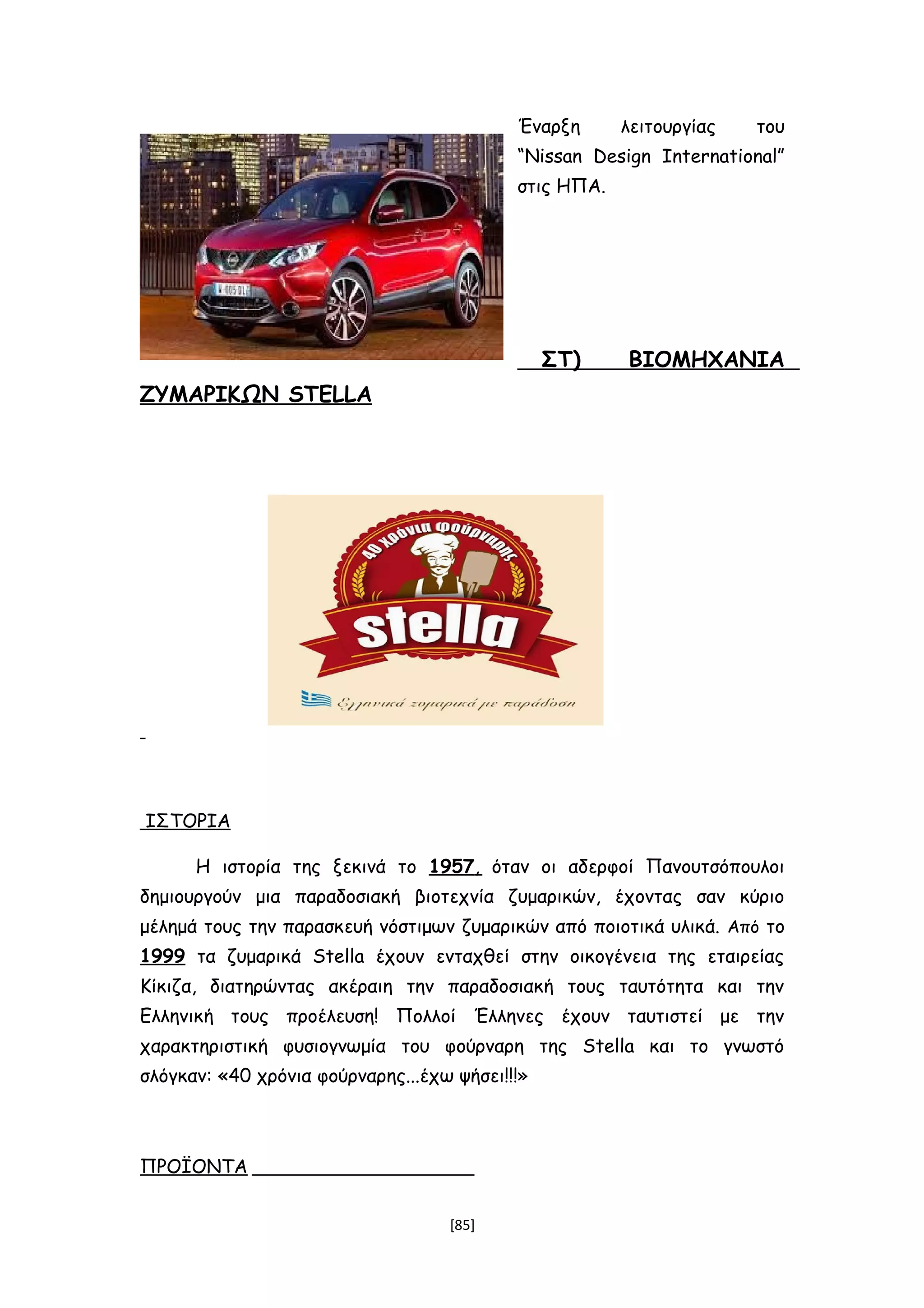 Έναρξη λειτουργίας του
“Nissan Design International”
στις ΗΠΑ.
ΣΤ) ΒΙΟΜΗΧΑΝΙΑ
ΖΥΜΑΡΙΚΩΝ STELLA
ΙΣΤΟΡΙΑ
Η ιστορία της ξεκινά το 1957, όταν οι αδερφοί Πανουτσόπουλοι
δημιουργούν μια παραδοσιακή βιοτεχνία ζυμαρικών, έχοντας σαν κύριο
μέλημά τους την παρασκευή νόστιμων ζυμαρικών από ποιοτικά υλικά. Από το
1999 τα ζυμαρικά Stella έχουν ενταχθεί στην οικογένεια της εταιρείας
Κίκιζα, διατηρώντας ακέραιη την παραδοσιακή τους ταυτότητα και την
Ελληνική τους προέλευση! Πολλοί Έλληνες έχουν ταυτιστεί με την
χαρακτηριστική φυσιογνωμία του φούρναρη της Stella και το γνωστό
σλόγκαν: «40 χρόνια φούρναρης...έχω ψήσει!!!»
ΠΡΟΪΟΝΤΑ
[85]
 