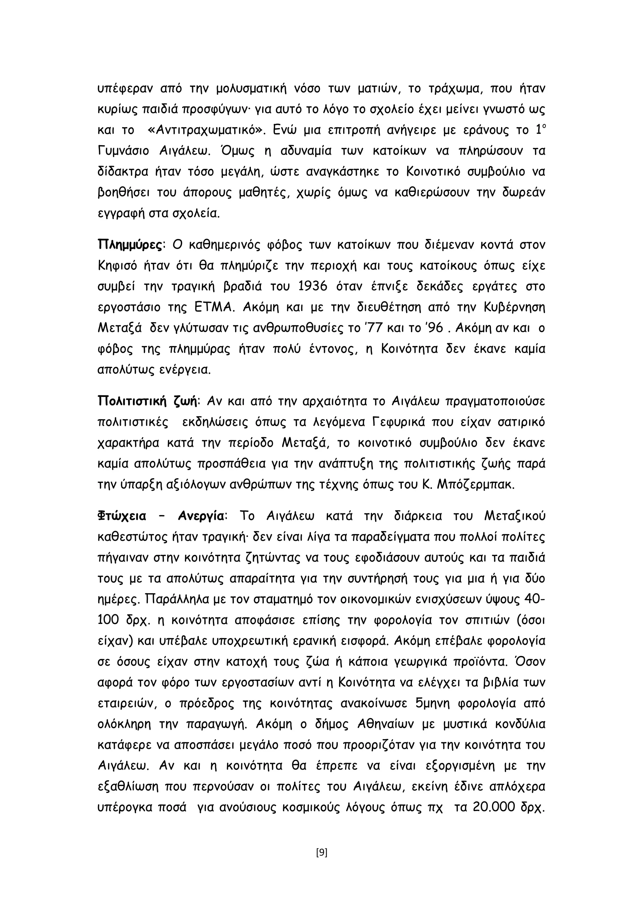 υπέφεραν από την μολυσματική νόσο των ματιών, το τράχωμα, που ήταν
κυρίως παιδιά προσφύγων∙ για αυτό το λόγο το σχολείο έχει μείνει γνωστό ως
και το «Αντιτραχωματικό». Ενώ μια επιτροπή ανήγειρε με εράνους το 1ο
Γυμνάσιο Αιγάλεω. Όμως η αδυναμία των κατοίκων να πληρώσουν τα
δίδακτρα ήταν τόσο μεγάλη, ώστε αναγκάστηκε το Κοινοτικό συμβούλιο να
βοηθήσει του άπορους μαθητές, χωρίς όμως να καθιερώσουν την δωρεάν
εγγραφή στα σχολεία.
Πλημμύρες: Ο καθημερινός φόβος των κατοίκων που διέμεναν κοντά στον
Κηφισό ήταν ότι θα πλημύριζε την περιοχή και τους κατοίκους όπως είχε
συμβεί την τραγική βραδιά του 1936 όταν έπνιξε δεκάδες εργάτες στο
εργοστάσιο της ΕΤΜΑ. Ακόμη και με την διευθέτηση από την Κυβέρνηση
Μεταξά δεν γλύτωσαν τις ανθρωποθυσίες το ’77 και το ’96 . Ακόμη αν και ο
φόβος της πλημμύρας ήταν πολύ έντονος, η Κοινότητα δεν έκανε καμία
απολύτως ενέργεια.
Πολιτιστική ζωή: Αν και από την αρχαιότητα το Αιγάλεω πραγματοποιούσε
πολιτιστικές εκδηλώσεις όπως τα λεγόμενα Γεφυρικά που είχαν σατιρικό
χαρακτήρα κατά την περίοδο Μεταξά, το κοινοτικό συμβούλιο δεν έκανε
καμία απολύτως προσπάθεια για την ανάπτυξη της πολιτιστικής ζωής παρά
την ύπαρξη αξιόλογων ανθρώπων της τέχνης όπως του Κ. Μπόζερμπακ.
Φτώχεια – Ανεργία: Το Αιγάλεω κατά την διάρκεια του Μεταξικού
καθεστώτος ήταν τραγική∙ δεν είναι λίγα τα παραδείγματα που πολλοί πολίτες
πήγαιναν στην κοινότητα ζητώντας να τους εφοδιάσουν αυτούς και τα παιδιά
τους με τα απολύτως απαραίτητα για την συντήρησή τους για μια ή για δύο
ημέρες. Παράλληλα με τον σταματημό τον οικονομικών ενισχύσεων ύψους 40-
100 δρχ. η κοινότητα αποφάσισε επίσης την φορολογία τον σπιτιών (όσοι
είχαν) και υπέβαλε υποχρεωτική ερανική εισφορά. Ακόμη επέβαλε φορολογία
σε όσους είχαν στην κατοχή τους ζώα ή κάποια γεωργικά προϊόντα. Όσον
αφορά τον φόρο των εργοστασίων αντί η Κοινότητα να ελέγχει τα βιβλία των
εταιρειών, ο πρόεδρος της κοινότητας ανακοίνωσε 5μηνη φορολογία από
ολόκληρη την παραγωγή. Ακόμη ο δήμος Αθηναίων με μυστικά κονδύλια
κατάφερε να αποσπάσει μεγάλο ποσό που προοριζόταν για την κοινότητα του
Αιγάλεω. Αν και η κοινότητα θα έπρεπε να είναι εξοργισμένη με την
εξαθλίωση που περνούσαν οι πολίτες του Αιγάλεω, εκείνη έδινε απλόχερα
υπέρογκα ποσά για ανούσιους κοσμικούς λόγους όπως πχ τα 20.000 δρχ.
[9]
 