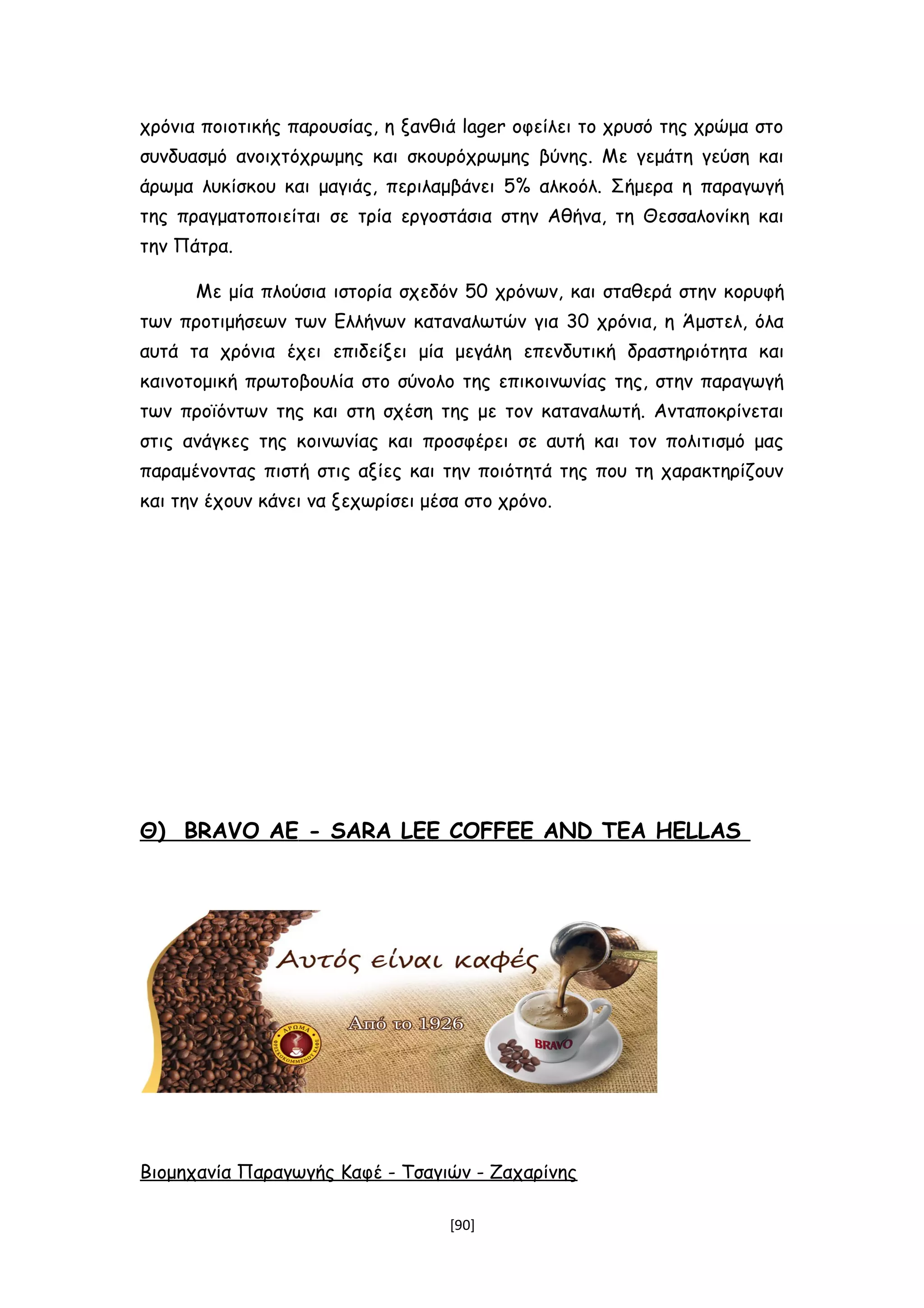 χρόνια ποιοτικής παρουσίας, η ξανθιά lager οφείλει το χρυσό της χρώμα στο
συνδυασμό ανοιχτόχρωμης και σκουρόχρωμης βύνης. Με γεμάτη γεύση και
άρωμα λυκίσκου και μαγιάς, περιλαμβάνει 5% αλκοόλ. Σήμερα η παραγωγή
της πραγματοποιείται σε τρία εργοστάσια στην Αθήνα, τη Θεσσαλονίκη και
την Πάτρα.
Με μία πλούσια ιστορία σχεδόν 50 χρόνων, και σταθερά στην κορυφή
των προτιμήσεων των Ελλήνων καταναλωτών για 30 χρόνια, η Άμστελ, όλα
αυτά τα χρόνια έχει επιδείξει μία μεγάλη επενδυτική δραστηριότητα και
καινοτομική πρωτοβουλία στο σύνολο της επικοινωνίας της, στην παραγωγή
των προϊόντων της και στη σχέση της με τον καταναλωτή. Ανταποκρίνεται
στις ανάγκες της κοινωνίας και προσφέρει σε αυτή και τον πολιτισμό μας
παραμένοντας πιστή στις αξίες και την ποιότητά της που τη χαρακτηρίζουν
και την έχουν κάνει να ξεχωρίσει μέσα στο χρόνο.
Θ) BRAVO ΑΕ - SARA LEE COFFEE AND TEA HELLAS
Βιομηχανία Παραγωγής Καφέ - Τσαγιών - Ζαχαρίνης
[90]
 