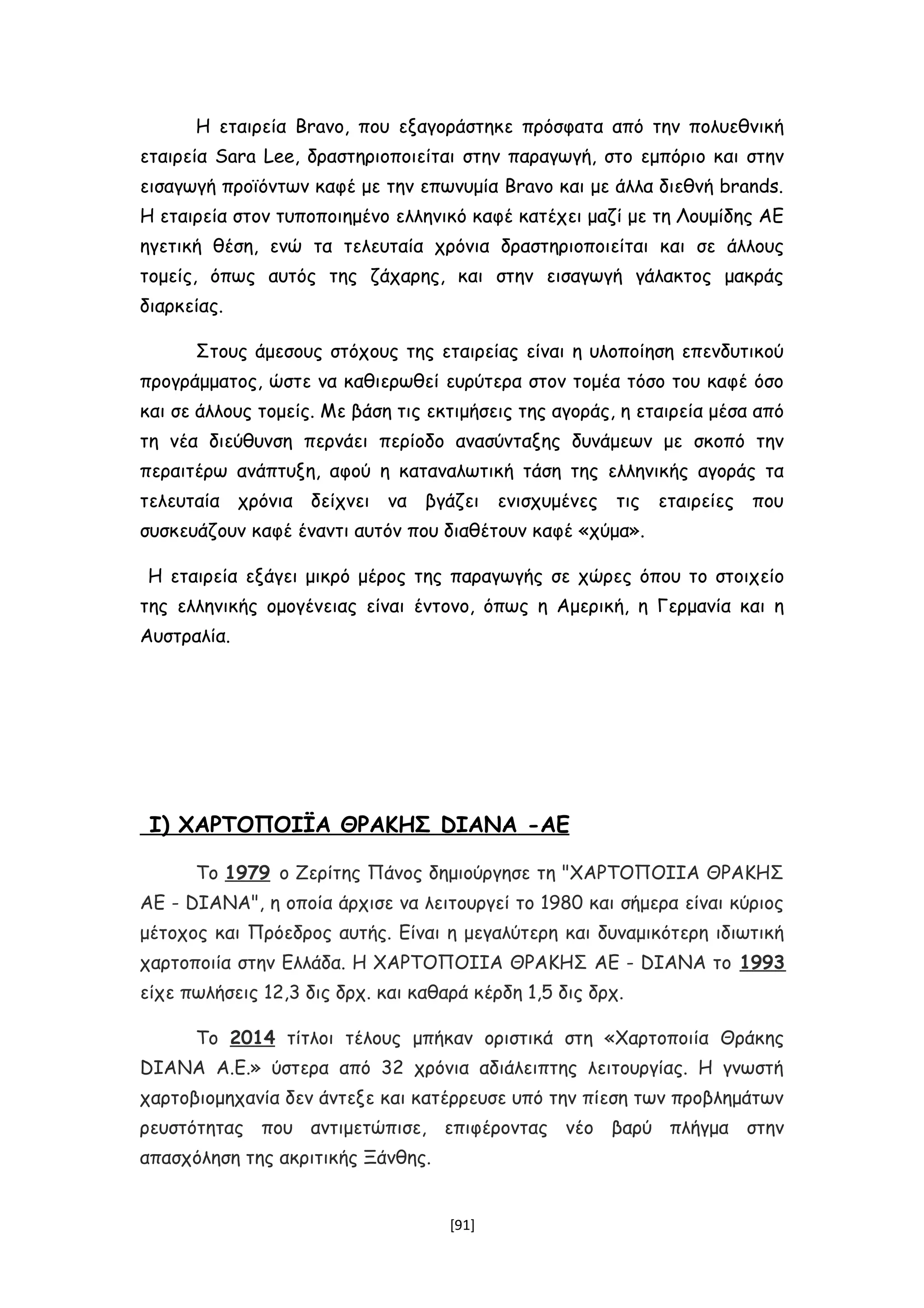 Η εταιρεία Bravo, που εξαγοράστηκε πρόσφατα από την πολυεθνική
εταιρεία Sara Lee, δραστηριοποιείται στην παραγωγή, στο εμπόριο και στην
εισαγωγή προϊόντων καφέ με την επωνυμία Bravo και με άλλα διεθνή brands.
Η εταιρεία στον τυποποιημένο ελληνικό καφέ κατέχει μαζί με τη Λουμίδης ΑΕ
ηγετική θέση, ενώ τα τελευταία χρόνια δραστηριοποιείται και σε άλλους
τομείς, όπως αυτός της ζάχαρης, και στην εισαγωγή γάλακτος μακράς
διαρκείας.
Στους άμεσους στόχους της εταιρείας είναι η υλοποίηση επενδυτικού
προγράμματος, ώστε να καθιερωθεί ευρύτερα στον τομέα τόσο του καφέ όσο
και σε άλλους τομείς. Με βάση τις εκτιμήσεις της αγοράς, η εταιρεία μέσα από
τη νέα διεύθυνση περνάει περίοδο ανασύνταξης δυνάμεων με σκοπό την
περαιτέρω ανάπτυξη, αφού η καταναλωτική τάση της ελληνικής αγοράς τα
τελευταία χρόνια δείχνει να βγάζει ενισχυμένες τις εταιρείες που
συσκευάζουν καφέ έναντι αυτόν που διαθέτουν καφέ «χύμα».
Η εταιρεία εξάγει μικρό μέρος της παραγωγής σε χώρες όπου το στοιχείο
της ελληνικής ομογένειας είναι έντονο, όπως η Αμερική, η Γερμανία και η
Αυστραλία.
Ι) ΧΑΡΤΟΠΟΙΪΑ ΘΡΑΚΗΣ DIANA -ΑΕ
Το 1979 ο Ζερίτης Πάνος δημιούργησε τη "ΧΑΡΤΟΠΟΙΙΑ ΘΡΑΚΗΣ
ΑΕ - DIANA", η οποία άρχισε να λειτουργεί το 1980 και σήμερα είναι κύριος
μέτοχος και Πρόεδρος αυτής. Είναι η μεγαλύτερη και δυναμικότερη ιδιωτική
χαρτοποιία στην Ελλάδα. Η ΧΑΡΤΟΠΟΙΙΑ ΘΡΑΚΗΣ ΑΕ - DIANA το 1993
είχε πωλήσεις 12,3 δις δρχ. και καθαρά κέρδη 1,5 δις δρχ.
Το 2014 τίτλοι τέλους μπήκαν οριστικά στη «Χαρτοποιία Θράκης
DIANA Α.Ε.» ύστερα από 32 χρόνια αδιάλειπτης λειτουργίας. Η γνωστή
χαρτοβιομηχανία δεν άντεξε και κατέρρευσε υπό την πίεση των προβλημάτων
ρευστότητας που αντιμετώπισε, επιφέροντας νέο βαρύ πλήγμα στην
απασχόληση της ακριτικής Ξάνθης.
[91]
 
