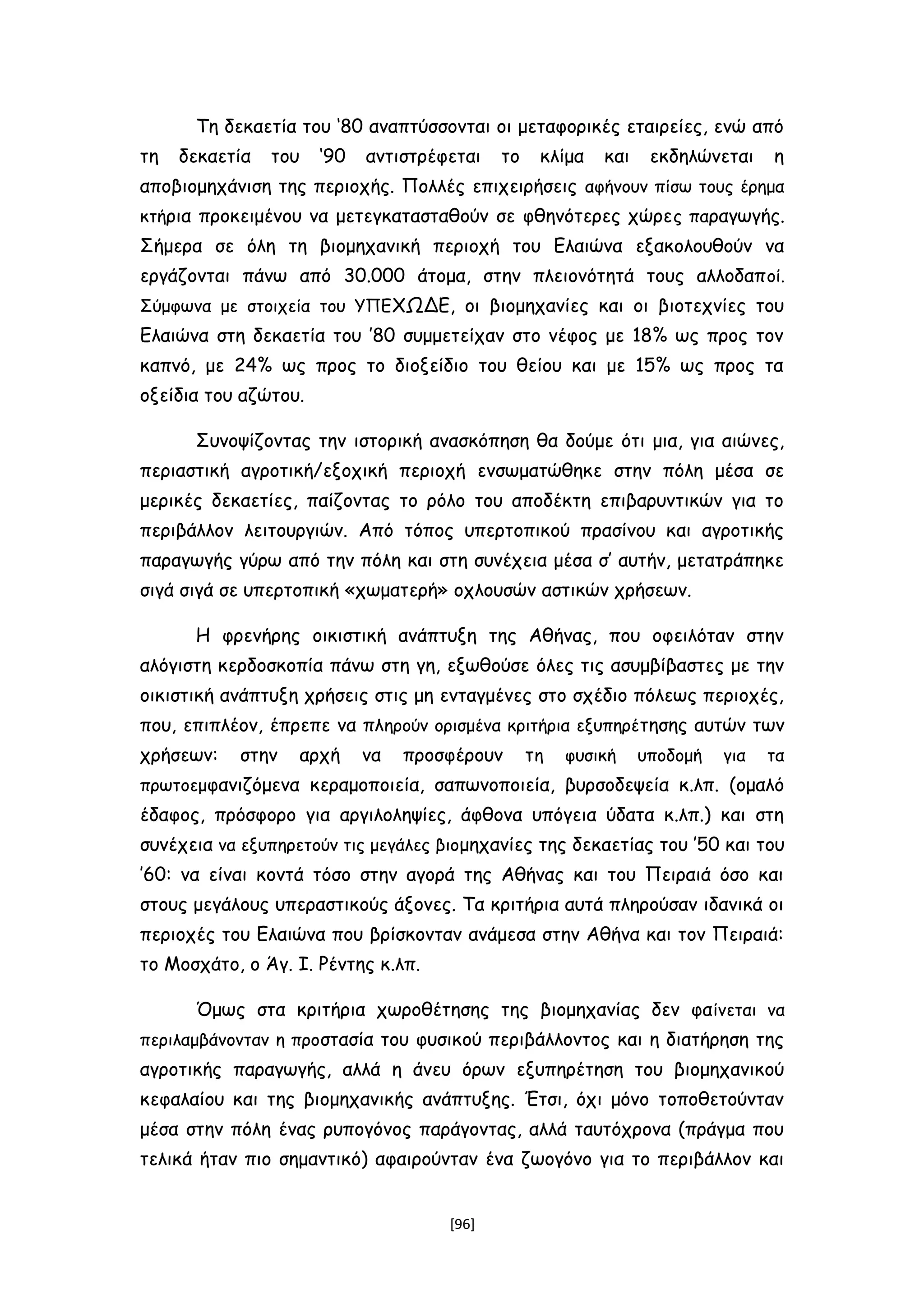 Τη δεκαετία του ‘80 αναπτύσσονται οι μεταφορικές εταιρείες, ενώ από
τη δεκαετία του ‘90 αντιστρέφεται το κλίμα και εκδηλώνεται η
αποβιομηχάνιση της περιοχής. Πολλές επιχειρήσεις αφήνουν πίσω τους έρημα
κτήρια προκειμένου να μετεγκατασταθούν σε φθηνότερες χώρες παραγωγής.
Σήμερα σε όλη τη βιομηχανική περιοχή του Ελαιώνα εξακολουθούν να
εργάζονται πάνω από 30.000 άτομα, στην πλειονότητά τους αλλοδαποί.
Σύμφωνα με στοιχεία του ΥΠΕΧΩΔΕ, οι βιομηχανίες και οι βιοτεχνίες του
Ελαιώνα στη δεκαετία του ’80 συμμετείχαν στο νέφος με 18% ως προς τον
καπνό, με 24% ως προς το διοξείδιο του θείου και με 15% ως προς τα
οξείδια του αζώτου.
Συνοψίζοντας την ιστορική ανασκόπηση θα δούμε ότι μια, για αιώνες,
περιαστική αγροτική/εξοχική περιοχή ενσωματώθηκε στην πόλη μέσα σε
μερικές δεκαετίες, παίζοντας το ρόλο του αποδέκτη επιβαρυντικών για το
περιβάλλον λειτουργιών. Από τόπος υπερτοπικού πρασίνου και αγροτικής
παραγωγής γύρω από την πόλη και στη συνέχεια μέσα σ’ αυτήν, μετατράπηκε
σιγά σιγά σε υπερτοπική «χωματερή» οχλουσών αστικών χρήσεων.
Η φρενήρης οικιστική ανάπτυξη της Αθήνας, που οφειλόταν στην
αλόγιστη κερδοσκοπία πάνω στη γη, εξωθούσε όλες τις ασυμβίβαστες με την
οικιστική ανάπτυξη χρήσεις στις μη ενταγμένες στο σχέδιο πόλεως περιοχές,
που, επιπλέον, έπρεπε να πληρούν ορισμένα κριτήρια εξυπηρέτησης αυτών των
χρήσεων: στην αρχή να προσφέρουν τη φυσική υποδομή για τα
πρωτοεμφανιζόμενα κεραμοποιεία, σαπωνοποιεία, βυρσοδεψεία κ.λπ. (ομαλό
έδαφος, πρόσφορο για αργιλοληψίες, άφθονα υπόγεια ύδατα κ.λπ.) και στη
συνέχεια να εξυπηρετούν τις μεγάλες βιομηχανίες της δεκαετίας του ’50 και του
’60: να είναι κοντά τόσο στην αγορά της Αθήνας και του Πειραιά όσο και
στους μεγάλους υπεραστικούς άξονες. Τα κριτήρια αυτά πληρούσαν ιδανικά οι
περιοχές του Ελαιώνα που βρίσκονταν ανάμεσα στην Αθήνα και τον Πειραιά:
το Μοσχάτο, ο Άγ. Ι. Ρέντης κ.λπ.
Όμως στα κριτήρια χωροθέτησης της βιομηχανίας δεν φαίνεται να
περιλαμβάνονταν η προστασία του φυσικού περιβάλλοντος και η διατήρηση της
αγροτικής παραγωγής, αλλά η άνευ όρων εξυπηρέτηση του βιομηχανικού
κεφαλαίου και της βιομηχανικής ανάπτυξης. Έτσι, όχι μόνο τοποθετούνταν
μέσα στην πόλη ένας ρυπογόνος παράγοντας, αλλά ταυτόχρονα (πράγμα που
τελικά ήταν πιο σημαντικό) αφαιρούνταν ένα ζωογόνο για το περιβάλλον και
[96]
 