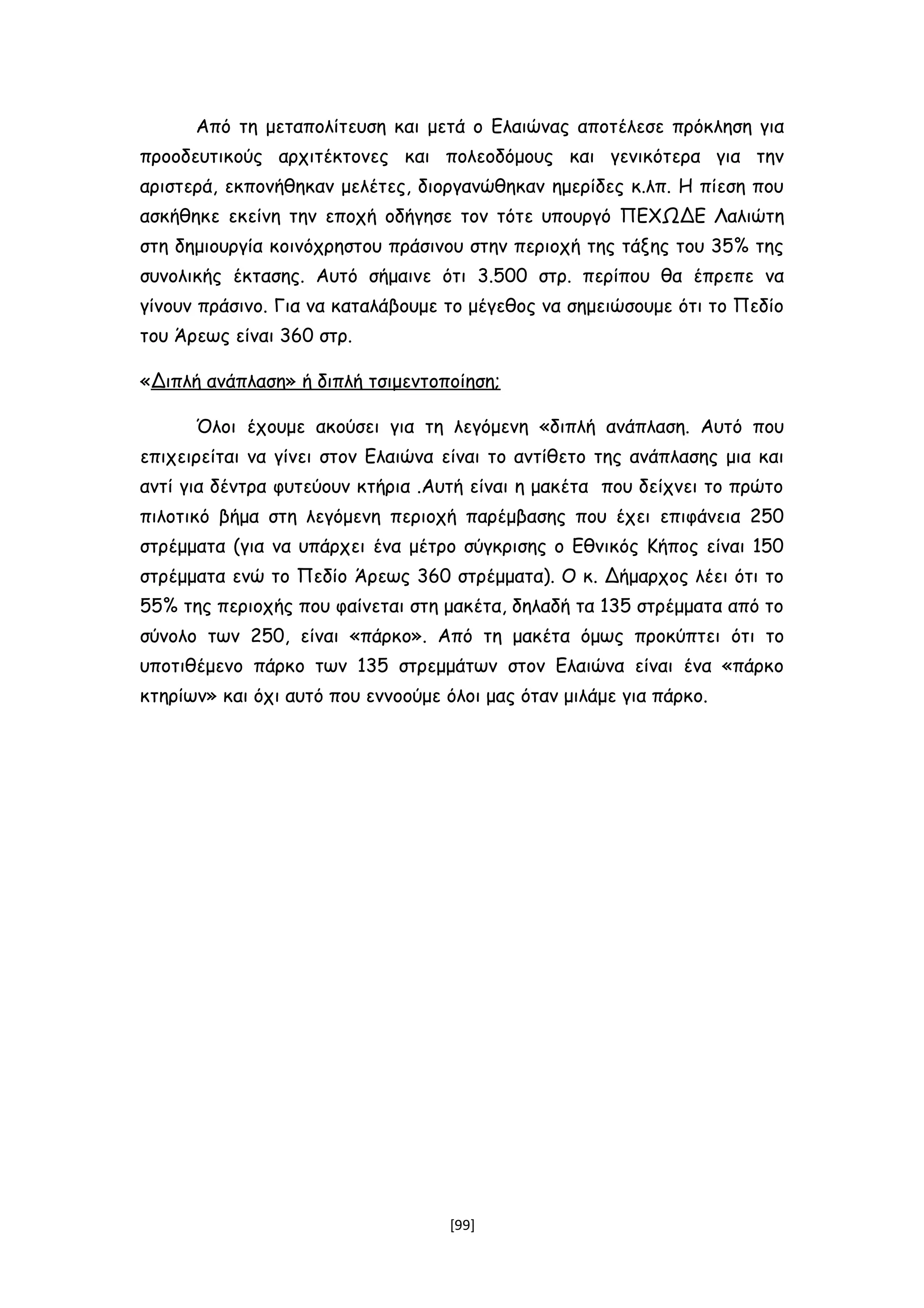 Από τη μεταπολίτευση και μετά ο Ελαιώνας αποτέλεσε πρόκληση για
προοδευτικούς αρχιτέκτονες και πολεοδόμους και γενικότερα για την
αριστερά, εκπονήθηκαν μελέτες, διοργανώθηκαν ημερίδες κ.λπ. Η πίεση που
ασκήθηκε εκείνη την εποχή οδήγησε τον τότε υπουργό ΠΕΧΩΔΕ Λαλιώτη
στη δημιουργία κοινόχρηστου πράσινου στην περιοχή της τάξης του 35% της
συνολικής έκτασης. Αυτό σήμαινε ότι 3.500 στρ. περίπου θα έπρεπε να
γίνουν πράσινο. Για να καταλάβουμε το μέγεθος να σημειώσουμε ότι το Πεδίο
του Άρεως είναι 360 στρ.
«Διπλή ανάπλαση» ή διπλή τσιμεντοποίηση;
Όλοι έχουμε ακούσει για τη λεγόμενη «διπλή ανάπλαση. Αυτό που
επιχειρείται να γίνει στον Ελαιώνα είναι το αντίθετο της ανάπλασης μια και
αντί για δέντρα φυτεύουν κτήρια .Αυτή είναι η μακέτα που δείχνει το πρώτο
πιλοτικό βήμα στη λεγόμενη περιοχή παρέμβασης που έχει επιφάνεια 250
στρέμματα (για να υπάρχει ένα μέτρο σύγκρισης ο Εθνικός Κήπος είναι 150
στρέμματα ενώ το Πεδίο Άρεως 360 στρέμματα). Ο κ. Δήμαρχος λέει ότι το
55% της περιοχής που φαίνεται στη μακέτα, δηλαδή τα 135 στρέμματα από το
σύνολο των 250, είναι «πάρκο». Από τη μακέτα όμως προκύπτει ότι το
υποτιθέμενο πάρκο των 135 στρεμμάτων στον Ελαιώνα είναι ένα «πάρκο
κτηρίων» και όχι αυτό που εννοούμε όλοι μας όταν μιλάμε για πάρκο.
[99]
 