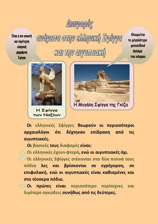 Οι ελληνικές Σφίγγες θεωρούν οι περισσότεροι
αρχαιολόγοι ότι δέχτηκαν επίδραση από τις
αιγυπτιακές.
Οι βασικές τους διαφορές είναι:
Οι ελληνικές έχουν φτερά, ενώ οι αιγυπτιακές όχι.
Οι ελληνικές Σφίγγες στέκονται στα δύο πισινά τους
πόδια λες και βρίσκονται σε εγρήγορση, σε
επιφυλακή, ενώ οι αιγυπτιακές είναι καθισμένες και
στα τέσσερα πόδια.
Οι πρώτες είναι περισσότερο περίτεχνες και
λιγότερο ογκώδεις συνήθως από τις δεύτερες.
 