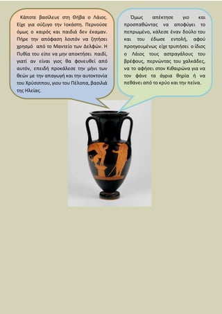 Κάποτε βασίλευε στη Θήβα ο Λάιος.
Είχε για σύζυγο την Ιοκάστη. Περνούσε
όμως ο καιρός και παιδιά δεν έκαμαν.
Πήρε την απόφαση λοιπόν να ζητήσει
χρησμό από το Μαντείο των Δελφών. Η
Πυθία του είπε να μην αποκτήσει παιδί,
γιατί αν είναι γιος θα φονευθεί από
αυτόν, επειδή προκάλεσε την μήνι των
θεών με την απαγωγή και την αυτοκτονία
του Χρύσιππου, γιου του Πέλοπα, βασιλιά
της Ηλείας.
Όμως απέκτησε γιο και
προσπαθώντας να αποφύγει το
πεπρωμένο, κάλεσε έναν δούλο του
και του έδωσε εντολή, αφού
προηγουμένως είχε τρυπήσει ο ίδιος
ο Λάιος τους αστραγάλους του
βρέφους, περνώντας του χαλκάδες,
να το αφήσει στον Κιθαιρώνα για να
τον φάνε τα άγρια θηρία ή να
πεθάνει από το κρύο και την πείνα.
 