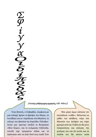 Αττικόςερυθρόμορφοςαμφορέας, 450- 440π.Χ.
Ένας βοσκός, ο Εύφορβος, σύμφωνα με
μια εκδοχή, βρήκε το βρέφος στο δάσος, το
λυπήθηκε καιτο παρέδωσε στη Μερόπη, τη
σύζυγο του βασιλιά της Κορίνθου Πόλυβου.
Αυτοί μην έχοντας παιδιά το θεώρησαν
«θείο δώρο», και το ονόμασαν Οιδίποδα,
επειδή είχε πρησμένα πόδια και το
αγάπησαν σαν να ήταν δικό τους παιδί. Έτσι
Μια μέρα όμως κάποιος τον
αποκάλεσε «νόθο». Θέλοντας να
μάθει την αλήθεια, πήγε στο
Μαντείο των Δελφών και πήρε
χρησμό από την Πυθία ότι θα γίνει
πατροκτόνος και σύζυγος της
μητέρας του και ότι αυτός και τα
παιδιά του θα γίνουν αιτία
 