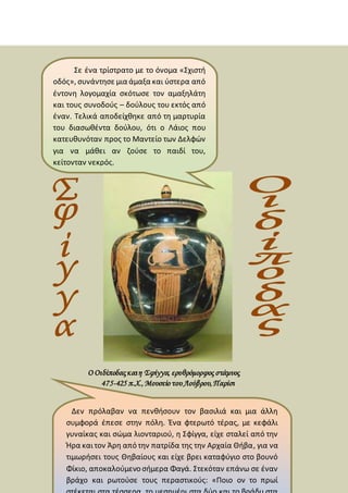 Ο Οιδίποδαςκαιη Σφίγγα, ερυθρόμορφος στάμνος
475-425 π.Χ.,Μουσείο τουΛούβρου,Παρίσι
Σε ένα τρίστρατο με το όνομα «Σχιστή
οδός», συνάντησε μια άμαξα και ύστερα από
έντονη λογομαχία σκότωσε τον αμαξηλάτη
και τους συνοδούς – δούλους του εκτός από
έναν. Τελικά αποδείχθηκε από τη μαρτυρία
του διασωθέντα δούλου, ότι ο Λάιος που
κατευθυνόταν προς το Μαντείο των Δελφών
για να μάθει αν ζούσε το παιδί του,
κείτονταν νεκρός.
Δεν πρόλαβαν να πενθήσουν τον βασιλιά και μια άλλη
συμφορά έπεσε στην πόλη. Ένα φτερωτό τέρας, με κεφάλι
γυναίκας και σώμα λιονταριού, η Σφίγγα, είχε σταλεί από την
Ήρα καιτον Άρη από την πατρίδα της την Αρχαία Θήβα, για να
τιμωρήσει τους Θηβαίους και είχε βρει καταφύγιο στο βουνό
Φίκιο, αποκαλούμενο σήμερα Φαγά. Στεκόταν επάνω σε έναν
βράχο και ρωτούσε τους περαστικούς: «Ποιο ον το πρωί
 