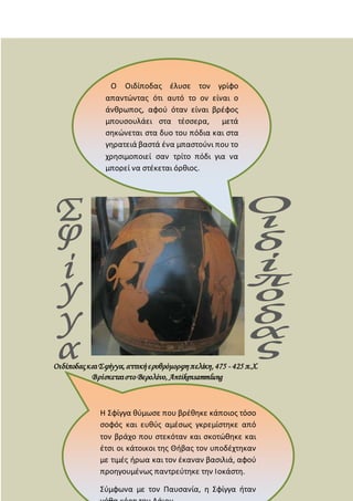 ΟιδίποδαςκαιΣφίγγα,αττικήερυθρόμορφηπελίκη,475 - 425 π.Χ.
Βρίσκεταιστο Βερολίνο, Antikensammlung
Ο Οιδίποδας έλυσε τον γρίφο
απαντώντας ότι αυτό το ον είναι ο
άνθρωπος, αφού όταν είναι βρέφος
μπουσουλάει στα τέσσερα, μετά
σηκώνεται στα δυο του πόδια και στα
γηρατειά βαστά ένα μπαστούνι που το
χρησιμοποιεί σαν τρίτο πόδι για να
μπορεί να στέκεται όρθιος.
Η Σφίγγα θύμωσε που βρέθηκε κάποιος τόσο
σοφός και ευθύς αμέσως γκρεμίστηκε από
τον βράχο που στεκόταν και σκοτώθηκε και
έτσι οι κάτοικοι της Θήβας τον υποδέχτηκαν
με τιμές ήρωα και τον έκαναν βασιλιά, αφού
προηγουμένως παντρεύτηκε την Ιοκάστη.
Σύμφωνα με τον Παυσανία, η Σφίγγα ήταν
 