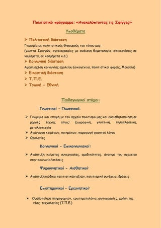 Πολιτιστικό πρόγραμμα: «Ανακαλύπτοντας τις Σφίγγες»
Υποθέματα
 Πολιτιστική διάσταση
Γνωριμία με πολιτιστικούς θησαυρούς του τόπου μας:
(γλυπτά Σφιγγών, αγγειογραφίες με ανάλογη θεματολογία, απεικονίσεις σε
νομίσματα, σε κοσμήματα κ.ά.)
 Κοινωνική διάσταση
Άμεση σχέση κοινωνίας σχολείου (οικογένεια, πολιτιστικοί φορείς, Μουσεία)
 Εικαστική διάσταση
 Τ.Π.Ε.
 Τοπική - Εθνική
Παιδαγωγικοί στόχοι:
Γνωστικοί – Γλωσσικοί:
 Γνωριμία και επαφή με τον αρχαίο πολιτισμό μας και ευαισθητοποίηση σε
μορφές τέχνης όπως: ζωγραφική, γλυπτική, πηλοπλαστική,
μεταλλοτεχνία
 Ανάγνωση κειμένων, ποιημάτων, παραγωγή γραπτού λόγου
 Ορολογίες
Κοινωνικοί - Επικοινωνιακοί:
 Ανάπτυξη κλίματος συνεργασίας, ομαδικότητας, άνοιγμα του σχολείου
στην κοινωνία/στάσεις
Ψυχοκινητικοί - Αισθητικοί:
 Ανάπτυξη κώδικα πολιτιστικών αξιών, πολιτισμική συνέχεια, δράσεις
Επιστημονικοί – Ερευνητικοί:
 Ομαδοποίηση πληροφοριών, ερωτηματολόγια, φωτογραφίες, χρήση της
νέας τεχνολογίας (Τ.Π.Ε.)
 