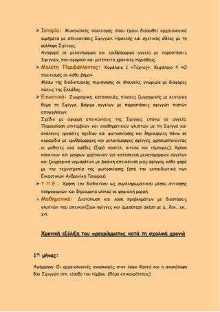  Ιστορία: Μυκηναϊκός πολιτισμός όπου έχουν διασωθεί αρχαιολογικά
ευρήματα με απεικονίσεις Σφιγγών. Ηρακλής και σχετικός άθλος με τη
σύλληψη Σφίγγας.
Αναφορά σε μελανόμορφα και ερυθρόμορφα αγγεία με παραστάσεις
Σφιγγών, που αφορούν και μετέπειτα χρονικές περιόδους.
 Μελέτη Περιβάλλοντος: Κεφάλαιο 1 «Τέχνες», Κεφάλαιο 4 «Ο
πολιτισμός σε κάθε βήμα»
Μέσω της διαδικτυακής περιήγησης σε Μουσεία, γνωριμία με διάφορες
πόλεις της Ελλάδας.
 Εικαστικά: Ζωγραφική, κατασκευές, πίνακες ζωγραφικής με κεντρικό
θέμα τη Σφίγγα. Βάψιμο αγγείων με παραστάσεις σφιγγών πιστών
απομιμήσεων.
Σχέδιο με αφορμή απεικονίσεις της Σφίγγας επάνω σε αγγεία.
Παρουσίαση επιτύμβιων και αναθηματικών γλυπτών με τη Σφίγγα και
ανάλογες εργασίες σχεδίου και φωτοσκίασης και δημιουργίες πάνω σε
κεραμίδια με ερυθρόμορφες και μελανόμορφες σφίγγες, χρησιμοποιώντας
οι μαθητές ανά ομάδες (ξηρά παστέλ, πινέλα και τέμπερες). Χρήση
κόκκινων και μαύρων χαρτονιών για κατασκευή μελανόμορφων αγγείων
και ζωγραφική νομισμάτων με βασική απεικόνιση μιας σφίγγας κάθε φορά
με την τεχνοτροπία της φωτοσκίασης (από την εκπαιδευτικό των
Εικαστικών Ανδρονίκη Τσιώρου)
 Τ.Π.Ε.: Χρήση του διαδικτύου ως συμπληρωματικού μέσου άντλησης
πληροφοριών και δημιουργία υλικού σε ψηφιακή μορφή.
 Μαθηματικά: Διατύπωση και λύση προβλημάτων με διαστάσεις
γλυπτών που απεικονίζουν σφίγγες και αμεσότερη σχέση με μ., δεκ., εκ.,
χιλ.
Χρονική εξέλιξη του προγράμματος κατά τη σχολική χρονιά
1ος
μήνας:
Αφόρμηση: Οι αρχαιολογικές ανασκαφές στον λόφο Καστά και η ανακάλυψη
δύο Σφιγγών στη είσοδο του τύμβου. (θέμα επικαιρότητας)
 