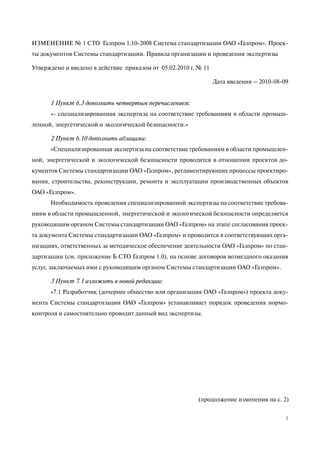 (продолжение изменения на с. 2)
1
ИЗМЕНЕНИЕ № 1 СТО Газпром 1.10-2008 Система стандартизации ОАО «Газпром». Проек-
ты документов Системы стандартизации. Правила организации и проведения экспертизы
Утверждено и введено в действие приказом от 05.02.2010 г. № 11
Дата введения – 2010-08-09
1 Пункт 6.3 дополнить четвертым перечислением:
«- специализированная экспертиза на соответствие требованиям в области промыш-
ленной, энергетической и экологической безопасности.»
2 Пункт 6.10 дополнить абзацами:
«Специализированная экспертиза на соответствие требованиям в области промышлен-
ной, энергетической и экологической безопасности проводится в отношении проектов до-
кументов Системы стандартизации ОАО «Газпром», регламентирующих процессы проектиро-
вания, строительства, реконструкции, ремонта и эксплуатации производственных объектов
ОАО «Газпром».
Необходимость проведения специализированной экспертизы на соответствие требова-
ниям в области промышленной, энергетической и экологической безопасности определяется
руководящим органом Системы стандартизации ОАО «Газпром» на этапе согласования проек-
та документа Системы стандартизации ОАО «Газпром» и проводится в соответствующих орга-
низациях, ответственных за методическое обеспечение деятельности ОАО «Газпром» по стан-
дартизации (см. приложение Б СТО Газпром 1.0), на основе договоров возмездного оказания
услуг, заключаемых ими с руководящим органом Системы стандартизации ОАО «Газпром».
3 Пункт 7.1 изложить в новой редакции:
«7.1 Разработчик (дочернее общество или организация ОАО «Газпром») проекта доку-
мента Системы стандартизации ОАО «Газпром» устанавливает порядок проведения нормо-
контроля и самостоятельно проводит данный вид экспертизы.
 