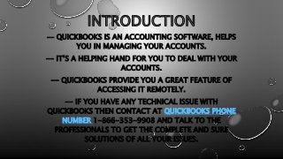 INTRODUCTION
-- QUICKBOOKS IS AN ACCOUNTING SOFTWARE, HELPS
YOU IN MANAGING YOUR ACCOUNTS.
-- IT’S A HELPING HAND FOR YOU TO DEAL WITH YOUR
ACCOUNTS.
-- QUICKBOOKS PROVIDE YOU A GREAT FEATURE OF
ACCESSING IT REMOTELY.
-- IF YOU HAVE ANY TECHNICAL ISSUE WITH
QUICKBOOKS THEN CONTACT AT QUICKBOOKS PHONE
NUMBER 1-866-353-9908 AND TALK TO THE
PROFESSIONALS TO GET THE COMPLETE AND SURE
SOLUTIONS OF ALL YOUR ISSUES.
 