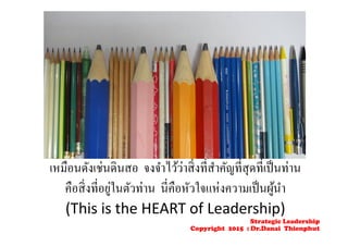 เหมือนดังเช่นดินสอ จงจําไว้ว่าสิ่งที่สําคัญที่สุดที่เป็นท่าน
คือสิ่งที่อยู่ในตัวท่าน นี่คือหัวใจแห่งความเป็นผู้นํา
(This is the HEART of Leadership)
Strategic Leadership
Copyright 2015 : Dr.Danai Thienphut
 