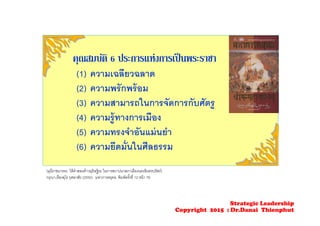 คุณสมบัติ 6 ประการแห่งการเป็นพระราชา
(1) ความเฉลียวฉลาด
(2) ความพรักพร้อม
(3) ความสามารถในการจัดการกับศัตรู
(4) ความรู้ทางการเมือง
(5) ความทรงจําอันแม่นยํา
(6) ความยึดมั่นในศีลธรรม
(มุนีราชนารทะ ให้คําสอนท้าวยุธิษฐิระ ในการสถาปนาสภาเมืองนครอินทรปรัสถ์)
กรุณา-เรืองอุไร กุศลาสัย (2550). มหาภารตยุทธ. พิมพ์ครั้งที่ 12 หน้า 76
Strategic Leadership
Copyright 2015 : Dr.Danai Thienphut
 