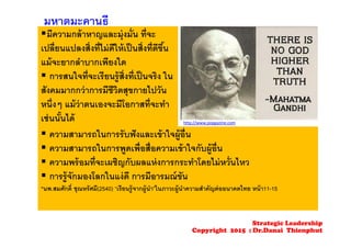 มีความกล้าหาญและมุ่งมั่น ที่จะ
เปลี่ยนแปลงสิ่งที่ไม่ดีให้เป็นสิ่งที่ดีขึ้น
แม้จะยากลําบากเพียงใด
 การสนใจที่จะเรียนรู้สิ่งที่เป็นจริง ใน
สังคมมากกว่าการมีชีวิตสุขกายไปวัน
หนึ่งๆ แม้ว่าตนเองจะมีโอกาสที่จะทํา
เช่นนั้นได้
 ความสามารถในการรับฟังและเข้าใจผู้อื่น
 ความสามารถในการพูดเพื่อสื่อความเข้าใจกับผู้อื่น
 ความพร้อมที่จะเผชิญกับผลแห่งการกระทําโดยไม่หวั่นไหว
 การรู้จักมองโลกในแง่ดี การมีอารมณ์ขัน
*นพ.สมศักดิ์ ชุณหรัศมี(2540) “เรียนรู้จากผู้นํา”ในภาวะผู้นําความสําคัญต่ออนาคตไทย หน้า11-15
มหาตมะคานธี
http://www.popgazine.com
Strategic Leadership
Copyright 2015 : Dr.Danai Thienphut
 