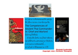 ความสามารถพิเศษของแม่ทัพ และขุน
ศึก หรือ นายกอง ภาษาอังกฤษ คือ
The Competencies of 
Ancient Thai Commander‐
in‐ Chief and Warlord 
มีปรากฎไว้หรือไม่
คําตอบคือ มีครับ ระบุไว้อย่างชัดเจน
หลายที่ด้วยกัน แต่จะขอยกมาให้เห็นใน
5 ความสามารถพิเศษดังนี้.....
ความในตําราพิไชยสงคราม ว่าไว้
Strategic Leadership
Copyright 2015 : Dr.Danai Thienphut
 