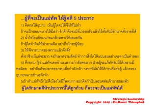 ...ผู้ที่จะเป็นแม่ทัพ ให้รู้คดี 5 ประการ
1) คิดกลให้อุบาย เห็นผู้ใดจะได้จึงให้ไปทํา
ถ้าจะฝึกสอนทหารให้มีสง่า ข้าศึกจึงจะมีที่เกรงกลัว แล้วให้ตั้งตัวมีอํานาจดั่งราชสีห์
2) นํ้าใจโอบอ้อมแก่ทแกล้วทหารให้เสมอกัน
ถ้าผู้ใดทําผิดให้ทําตามผิด อย่าถือโกรธผู้น้อย
3) ให้พิจารณาตรองความแล้วจึงสั่ง
ดั่งงาช้างมีแต่จะยาว จงรักษาความสัตย์ ทําการสิ่งใดให้แน่นอนอย่าเจรจาเป็นคําสอง
4) ศึกยกมารู้ว่าแม่ทัพเคยชํานะเพราะกําลังพลมาก ฝ่ายผู้จะแก้ทัพรับมิได้เพราะมี
พลน้อย อย่าถือตัวองอาจออกรบเมื่อกําลังกล้า จงหาที่มั่นให้ได้ก่อนจึงต่อสู้ แล้วตรอง
อุบายหมายชํานะจึงทํา
5)ถ้าตัวแม่ทัพถึงไปตีเมืองใดมีรี้พลมาก อย่าคิดกําเริบทรยศต่อเจ้านายของตัว
ผู้ใดรักษาคดีห้าประการนี้ได้ถูกถ้วน ก็ควรจะเป็นแม่ทัพได้
Strategic Leadership
Copyright 2015 : Dr.Danai Thienphut
 