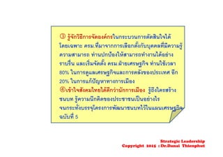  รู้จักวิธีการจัดองค์กรในกระบวนการตัดสินใจได้
โดยเฉพาะ ครม.ที่มาจากการเลือกตั้งกับบุคคลที่มีความรู้
ความสามารถ ท่านปกป้องให้สามารถทํางานได้อย่าง
ราบรื่น และเริ่มจัดตั้ง ครม.ฝ่ายเศรษฐกิจ ท่านใช้เวลา
80% ในการดูแลเศรษฐกิจและการคลังของประเทศ อีก
20% ในการแก้ปัญหาทางการเมือง
เข้าใจสังคมไทยได้ดีกว่านักการเมือง รู้ถึงใครสร้าง
ชนบท รู้ความนึกคิดของประชาชนเป็นอย่างไร
จนกระทั่งบรรจุโครงการพัฒนาชนบทไว้ในแผนเศรษฐกิจ
ฉบับที่ 5
Strategic Leadership
Copyright 2015 : Dr.Danai Thienphut
 