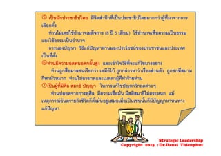  เป็นนักประชาธิปไตย มีจิตสํานึกที่เป็นประชาธิปไตยมากกว่าผู้ที่มาจากการ
เลือกตั้ง
ท่านไม่เคยใช้อํานาจเผด็จการ (8 ปี 5 เดือน) ใช้อํานาจเพื่อความเป็นธรรม
และใช้ธรรมเป็นอํานาจ
การมองปัญหา วิธีแก้ปัญหาท่านมองประโยชน์ของประชาชนและประเทศ
เป็นที่ตั้ง
ท่านมีความอดทนอดกลั้นสูง และเข้าใจวิธีที่จะแก้ไขบางอย่าง
ท่านถูกสื่อมวลชนเรียกว่า เตมีย์ใบ้ ถูกกล่าวหาว่าเรื่องส่วนตัว ถูกชกที่สนาม
กีฬาหัวหมาก ท่านไม่อาฆาตและเมตตาผู้ที่ทําร้ายท่าน
เป็นผู้ที่มีศีล สมาธิ ปัญญา ในการแก้ไขปัญหาวิกฤตต่างๆ
ท่านปลอดจากการทุศีล มีความเชื่อมั่น มีสติสมาธิไม่ตระหนก แม้
เหตุการณ์อันตรายถึงชีวิตก็ตั้งมั่นอยู่เสมอเมื่อเป็นเช่นนั้นก็มีปัญญาหาหนทาง
แก้ปัญหา
Strategic Leadership
Copyright 2015 : Dr.Danai Thienphut
 