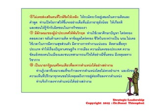 ไม่เคยส่งเสริมคนที่ใกล้ชิดให้เหลิง ให้ระมัดระวังอยู่เสมอในความคิดและ
คําพูด ท่านเปิดโอกาสให้ชี้แจงอย่างเต็มที่แม้เราอายุยังน้อย ให้เกียรติ
และสอนให้รู้จักรับผิดชอบในภารกิจของเรา
 มีลักษณะของผู้นําประเทศให้พ้นวิกฤต ท่านใช้เวลาศึกษาปัญหา ไตร่ตรอง
ตลอดเวลา ขยันด้านความคิด หาข้อมูลไตร่ตรอง ชีวิตในระหว่างเป็น นรม.ไม่เคย
ใช้เวลาในการมีความสุขส่วนตัว มีตารางการทํางานแน่นอน ติดตามสื่อทุก
ประเภท ทําให้เรื่องปัญหาเศรษฐกิจ การเมือง ความมั่นคงของประเทศ ความ
ขัดแย้งของคนในเมืองและชนบทสามารถแก้ไขได้อย่างมีขั้นตอน มีเหตุผลทาง
วิชาการ
 เป็นนายกรัฐมนตรีคนเดียวที่ลงจากตําแหน่งได้อย่างสง่างาม
ท่านรู้เวลาที่เหมาะสมที่จะก้าวลงจากตําแหน่งโดยไม่หวงอํานาจ และยังขอ
ความเห็นที่ปรึกษาทุกคนขอให้เหตุผลถึงการอยู่ต่อหรือลงจากตําแหน่ง
ท่านจึงก้าวลงจากตําแหน่งได้อย่างสง่างาม
Strategic Leadership
Copyright 2015 : Dr.Danai Thienphut
 