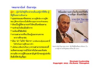 ฯพณฯอานันท์ ปันยารชุน
ผู้นํา – ผู้นําไม่ใช่ผู้ที่จะนําคนอื่นแต่ผู้นําที่ดีคือ ผู้
ที่ผู้อื่นอยากเดินตาม
• คุณธรรมและจริยธรรม (ความรู้สึกผิด ความรู้สึก
ชอบ รู้สึกควรไม่ควรเป็นสิ่งที่ควบคุมการกระทําของตน)
• ต้องเป็นผู้ที่สามารถทําให้คนอื่นคล้อยตาม
• จะทําอะไรต้องมีหลักการ
• จะต้องมีวิสัยทัศน์
• ความสามารถที่จะเรียนรู้และขวนขวาย
หาการศึกษาต่อ
• ต้อง “นํา” ไม่ใช่ “จัดการ” (เราต้องกระตุ้นคนเหล่านี้
ให้ทําด้วยความรู้สึกอยากทํา)
• (เมื่อโลกเปลี่ยนไปเรื่อยๆ) ความสามารถของคนที่
จะติดตามเหตุการณ์ให้เท่าทันโลกและทันต่อ
ความคิด ความรู้สึกและสามัญสํานึกของคู่แข่งขัน
คือสิ่งที่สําคัญที่สุด)
*ฯพณ*อานันท์ ปัญยารชุน (2540). “ผู้นําคือผู้ที่คนอื่นอยากเดินตาม” ใน
ภาวะผู้นําความสําคัญต่ออนาคตไทย หน้า 38-41
Strategic Leadership
Copyright 2015 : Dr.Danai Thienphut
 