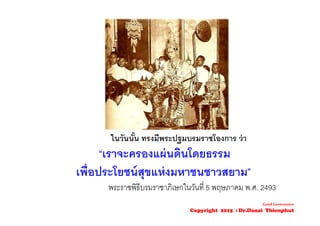 ในวันนั้น ทรงมีพระปฐมบรมราชโองการ ว่า
“เราจะครองแผ่นดินโดยธรรม
เพื่อประโยชน์สุขแห่งมหาชนชาวสยาม”
พระราชพิธีบรมราชาภิเษกในวันที่ 5 พฤษภาคม พ.ศ. 2493
Good Governance
Copyright 2015 : Dr.Danai Thienphut
 