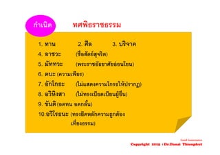 1. ทาน 2. ศีล 3. บริจาค
4. อาชวะ (ซื่อสัตย์สุจริต)
5. มัททวะ (พระราชอัธยาศัยอ่อนโยน)
6. ตบะ (ความเพียร)
7. อักโกธะ (ไม่แสดงความโกรธให้ปรากฏ)
8. อวิหิงสา (ไม่ทรงเบียดเบียนผู้อื่น)
9. ขันติ(อดทน อดกลั้น)
10.อวิโรธนะ (ทรงยึดหลักความถูกต้อง
เที่ยงธรรม)
กําเนิด ทศพิธราชธรรม
Good Governance
Copyright 2015 : Dr.Danai Thienphut
 