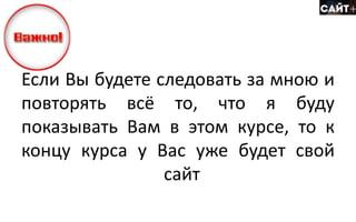 Если Вы будете следовать за мною и
повторять всё то, что я буду
показывать Вам в этом курсе, то к
концу курса у Вас уже будет свой
сайт