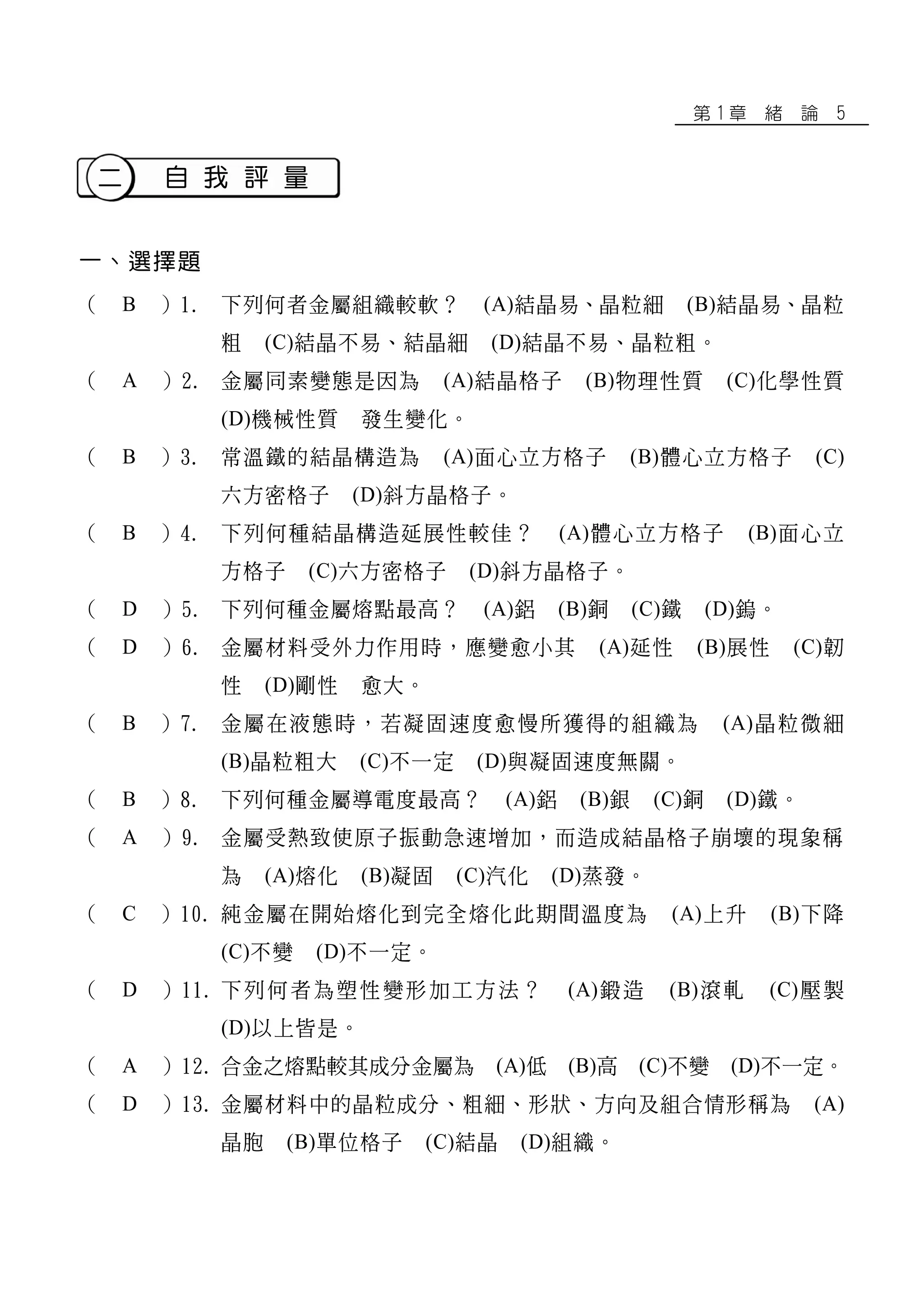 第 1 章 緒 論 5
二 自 我 評 量
一、選擇題
（ B ）1. 下列何者金屬組織較軟？ (A)結晶易、晶粒細 (B)結晶易、晶粒
粗 (C)結晶不易、結晶細 (D)結晶不易、晶粒粗。
（ A ）2. 金屬同素變態是因為 (A)結晶格子 (B)物理性質 (C)化學性質
(D)機械性質 發生變化。
（ B ）3. 常溫鐵的結晶構造為 (A)面心立方格子 (B)體心立方格子 (C)
六方密格子 (D)斜方晶格子。
（ B ）4. 下列何種結晶構造延展性較佳？ (A)體心立方格子 (B)面心立
方格子 (C)六方密格子 (D)斜方晶格子。
（ D ）5. 下列何種金屬熔點最高？ (A)鋁 (B)銅 (C)鐵 (D)鎢。
（ D ）6. 金屬材料受外力作用時，應變愈小其 (A)延性 (B)展性 (C)韌
性 (D)剛性 愈大。
（ B ）7. 金屬在液態時，若凝固速度愈慢所獲得的組織為 (A)晶粒微細
(B)晶粒粗大 (C)不一定 (D)與凝固速度無關。
（ B ）8. 下列何種金屬導電度最高？ (A)鋁 (B)銀 (C)銅 (D)鐵。
（ A ）9. 金屬受熱致使原子振動急速增加，而造成結晶格子崩壞的現象稱
為 (A)熔化 (B)凝固 (C)汽化 (D)蒸發。
（ C ）10. 純金屬在開始熔化到完全熔化此期間溫度為 (A)上升 (B)下降
(C)不變 (D)不一定。
（ D ）11. 下列何者為塑性變形加工方法？ (A)鍛造 (B)滾軋 (C)壓製
(D)以上皆是。
（ A ）12. 合金之熔點較其成分金屬為 (A)低 (B)高 (C)不變 (D)不一定。
（ D ）13. 金屬材料中的晶粒成分、粗細、形狀、方向及組合情形稱為 (A)
晶胞 (B)單位格子 (C)結晶 (D)組織。
 