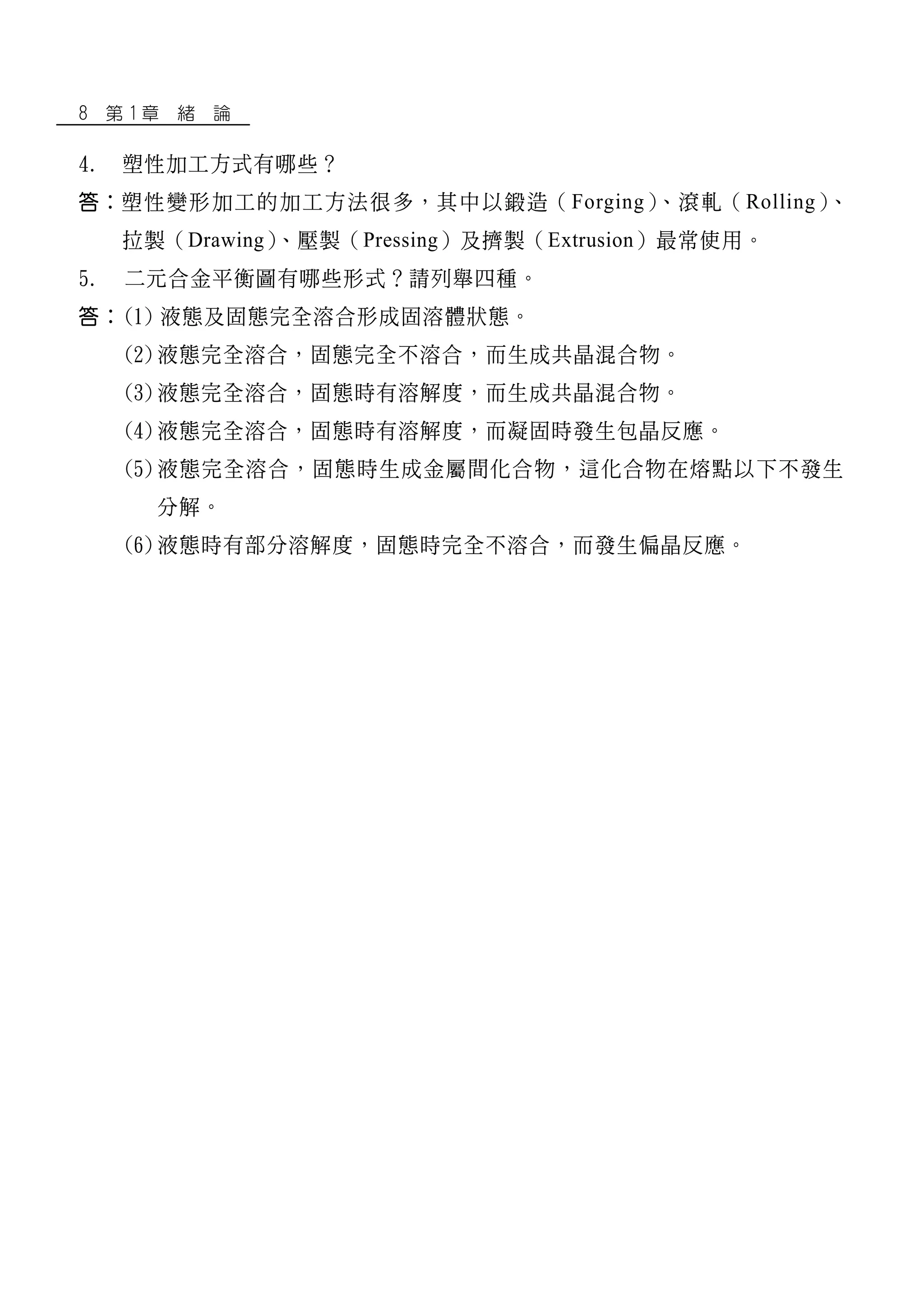 8 第 1 章 緒 論
4. 塑性加工方式有哪些？
答：塑性變形加工的加工方法很多，其中以鍛造（Forging）、滾軋（Rolling）、
拉製（Drawing）、壓製（Pressing）及擠製（Extrusion）最常使用。
5. 二元合金平衡圖有哪些形式？請列舉四種。
答：(1) 液態及固態完全溶合形成固溶體狀態。
(2)液態完全溶合，固態完全不溶合，而生成共晶混合物。
(3)液態完全溶合，固態時有溶解度，而生成共晶混合物。
(4)液態完全溶合，固態時有溶解度，而凝固時發生包晶反應。
(5)液態完全溶合，固態時生成金屬間化合物，這化合物在熔點以下不發生
分解。
(6)液態時有部分溶解度，固態時完全不溶合，而發生偏晶反應。
 