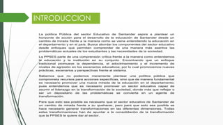 INTRODUCCION
La política Pública del sector Educativo de Santander aspira a plantear un
horizonte de acción para el desarrollo de la educación de Santander desde un
cambio de mirada frente a la manera como se viene entendiendo la educación en
el departamento y en el país. Busca abordar los componentes del sector educativo
desde enfoques que permitan comprender de una manera más asertiva las
problemáticas actuales de los estudiantes y las necesidades de la sociedad.
La PPSES parte de una comprensión crítica frente a la manera como entendemos
la educación y la institución en su conjunto. Encontrando que un enfoque
tradicional promueve la dependencia, el adoctrinamiento y el incremento de
niveles de agresión en los escenarios educativos; por lo cual promovemos nuevas
prácticas, escenarios y perspectivas frente al sistema.
Sabemos que no podemos meramente plantear una política pública que
comprometa recursos para acciones específicas, sino que de manera fundamental
es necesario promover una nueva mirada de la educación en el departamento;
pues entendemos que es necesario promover un sector educativo capaz de
asumir el liderazgo en la transformación de la sociedad, donde más que reflejar o
ser un depositario de las problemáticas se convierta en un agente de
transformación.
Para que esto sea posible es necesario que el sector educativo de Santander de
un cambio de mirada frente a su quehacer, pero para que esto sea posible se
hace necesario generar transformaciones en las diferentes dimensiones. Todas
estas transformaciones han de apuntar a la consolidación de la transformación
que la PPSES le quiere dar al sector.
 