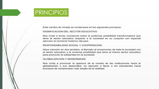 PRINCIPIOS
Este cambio de mirada se condensara en los siguientes principios:
DIGNIFICACION DEL SECTOR EDUCATIVO:
Nos invita a tomar conciencia sobre la poderosa posibilidad transformadora que
tiene el sector educativo respecto a la sociedad en su conjunto con especial
atención al momento histórico del país.
RESPONSABILIDAD SOCIAL Y COOPERACION:
Hace mención en dos sentidos, al llamado al compromiso de toda la sociedad con
el sector educativo y la inmensa posibilidad que tiene el mismo sector educativo
para promover la solidaridad en la sociedad.
GLOBALIZACION Y MODERNIDAD
Nos invita a promover la apertura de la mirada de las instituciones hacia la
globalización y sus desarrollos, en atención a llevar a los estudiantes hacia
procesos de comprensión más amplia de la realidad.
 