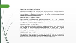DEMOCRATIZACION E INCLUSION
Este principio nos llama a la reflexión sobre la responsabilidad que tiene el sistema
educativo en tanto promotor de la democracia y garante de la inclusión como
formas de vida e interacción, remitiéndose a las nuevas metodologías propuestas
para el desarrollo pleno del estudiante.
PERTINENCIA Y COMPETITIVIDAD
Es un principio que nos llama a la atención constante de q ue los procesos
educativos respondan a las necesidades regionales y buscan hacer competentes
a los jóvenes en su desempeño cotidiano.
AUTONOMIA DEL ESTUDIANTE:
El valor que transversalmente desarrolla esta política pública es la Autonomía en
los jóvenes, en tanto herramienta para determinar su propia vida y hacerse
responsable de la convivencia con los otros desde el reconocimiento de su
diferencia y particularidad.
EDUCACION PARA LA VIDA
La educación para la vida nos invita a no perder de vista el sentido de la
educación y la importancia de fortalecer a los estudiantes en primera instancia en
tanto persona con un proyecto de vida y en relación con los otros.
 