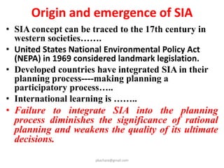 Origin and emergence of SIA
• SIA concept can be traced to the 17th century in
western societies…….
• United States National Environmental Policy Act
(NEPA) in 1969 considered landmark legislation.
• Developed countries have integrated SIA in their
planning process----making planning a
participatory process…..
• International learning is ……..
• Failure to integrate SIA into the planning
process diminishes the significance of rational
planning and weakens the quality of its ultimate
decisions.
pkachare@gmail.com
 
