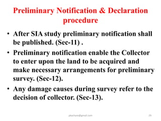 Every notification & Declaration
shall be mandatorily published in
• The Official Gazette
• Two widely cirulated daily news papers ( one
in local language)
• Office of Panchayat, local bodies, collector, Sub
divisional Officer & tahsil
• Uploaded on the website of the Appropriate
government
• In the affected areas.
pkachare@gmail.com 29
 