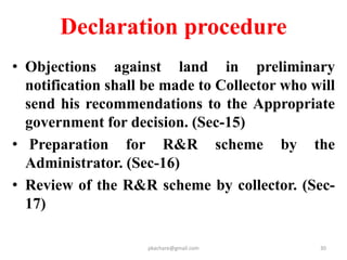 continued
• Publication of Preliminary notification. Sec.11
• Preliminary survey of land .
• Draft RR scheme to be prepared by
Administrator.(DRO ,SLAO)
• Publish draft scheme as per sec 16.
• Public Hearing by Administrator in Gram P.
• Commissioner –Approve the draft scheme.
• Declaration of final RR scheme by the
Commissioner.------sec.19 = sec 6.
pkachare@gmail.com
 