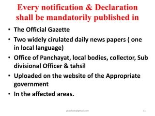 Pre Notification Stage
Sr.
No.
Process Time Frame
1 SIA Study (Sec-4(2) 2nd proviso) 6 Months
2 Appraisal by expert group –for
reasoned recommendation
(Sec-7(4) (b) )
2 Months
3
Examination by appropriate
Govt & issuance of Pre
Notification (Sec-14)
(From The date of appraisal by
Expert Group)
12 months from
SAI Report
pkachare@gmail.com 31
 