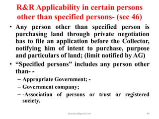 S.I.A.(mandatory in all cases except acq. by
urgency clause.) (u/sec.4)
• AGENCY----- State SIA unit.
• SIA Notification within 30 days after depositing processing
fee.
• SIA shall be conducted in consultation with Panchayat,
M.C. ,or Mun. Corp. followed by Public Hearing.
• SIA Report in Form 1 to state Govt. in 6 months
• SIA REPORT---Project Feasibility Report.
• Project Impact Report.
• Social Impact Management Plan.(Form 2)
• Publication of SIA study Report.
• Public hearing by appropriate govt.
• Expert group for evaluation of SIA report.
pkachare@gmail.com
 
