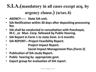 R&R Applicability in certain persons
other than specified persons- (sec 46)
• Any purchase of land by a person other than specified
person without complying with the provision of R&R
Scheme shall be void ab initio.
• Collector shall pass individual award covering R&R
provision based upon the R&R scheme approved by
Commissioner.
• Appropriate Government may notify area for such
limits on sale and purchase.
• Any land purchased through negotiations on or after
5th Sept. 2011 and acquired within three years from
the date of commencement of this Act,then,40%
compensation shall be shared with original land
owners.
pkachare@gmail.com 41
 